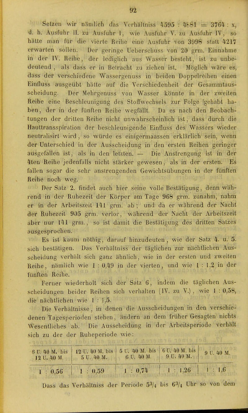 Setzen wir nämlich das Verhällniss ^595 : 4881 = 3764 : x, d. h, Ausfuhr 11. zu Ausfuhr 1. wie Ausfuhr V. zu Ausfuhr IV, so hätte man für die vierte Reihe eine Ausfuhr von 3998 statt 4217 erwarten sollen. Der geringe Uebersclmss von 20 grm. Einnahme in der IV. Reihe, der lediglich aus Wasser besteht, ist zu unbe- deutend , als dass er in Betracht zu ziehen ist. Möglich wäre es, dass der verschiedene Wassergenuss in beiden Doppelröihen einen Einfluss ausgeübt hätte auf die Verschiedenheit der Gesammtaus- scheidung. Der Mehrgenuss von Wasser könnte in der zweiten Reihe eine Beschleunigung des Stoffwechsels zur Folge [gehabt ha- ben, der in der fünften Reihe wegfällt. Da es nach den Beobach- tungen der dritten Reihe nicht unwahrscheinlich ist, dass durch die Haultransspiration der beschleunigende Einfluss des Wassers wieder neutralisirt wird , so würde es einigermaassen erklärlich sein, wenn der Unterschied in der Ausscheidung in den ersten Reihen geringer ausgefallen ist, als in den letzten. — Die Anstrengung ist in der 4ten Reihe jedenfalls nicht stärker gewesen, als in der ersten. Es fallen sogar die sehr anstrengenden Gewichtsübungen in der fünften Reihe noch weg. Der Satz 2. findet auch hier seine volle Bestätigung, denn wäh- rend in der Ruhezeit der Körper am Tage 968 grm. zunahm, nahm er in der Arbeitszeit 141 grm. ab; und da er während der Nacht der Ruhezeit 905 grm. verlor, während der Nacht der Arbeitszeit aber nur l41 grm., so ist damit die Bestätigung des dritten Satzes ausgesprochen. Es ist kaum nöthig, darauf hinzudeuten, wie der Satz 4. u. 5. sich bestätigen. Das Verhältniss der täglichen zur nächtlichen Aus- scheidung verhält sich ganz ähnlich, wie in der ersten und zweiten Reihe, nämlich wie 1 : 0,49 in der vierten, und wie 1 : 1,2 in der fünften Reihe. Ferner wiederholt sich der Satz 6, indem die täglichen Aus- scheidungen beider Reihen sich verhalten (IV. zu V.), wie i : 0,58, die nächtlichen wie 1 : 1,5. Die Verhältnisse, in denen die Ausscheidungen in den verschiö- denen Tagesperioden stehen, ändern an dem früher Gesagten nichts Wesentliches ab. Die Ausscheidung in der Arbeitsperiode verhält sich zu der der Ruheperiode wie: 6 ü. itO M. bis 12 ü. 10 M. bis 5 U. 10 M. bis 6 ü. 10 M. bis 9 U. 10 M. 12 U. 40 M. 5 ü. 40 M. 6 ü. 10 M. 9 ü. 10 M. 1 : 0,56 1 : 0,59 J : 0,74' ■ I : 1,26 1 : 1,6 Dass das Verhältniss der Periode 5^/4 bis 68/4 Uhr so von dem
