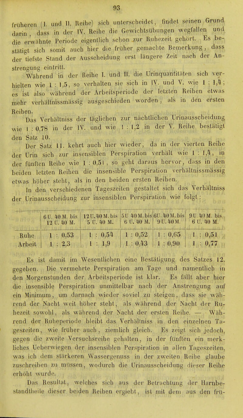 früheren (1. und II. Reihe) sich unterscheidet, findet seinen Grund darin , dass in der IV. Reihe die Gewichtsübungen wegfallen und die erwähnte Periode eigentlich schon zur Ruhezeit gehört. Es be- stätigt sich somit auch hier die früher gemachte Bemerkung , dass der Uefste Stand der Ausscheidung erst längere Zeit nach der An- strengung eintritt. Während in der Reihe I. und II. die Urinquantitätpn sich ver- hielten wie 1 : 1,5, so verhalten sie sich in IV. und V. wie 1 : 1,4; es ist also während der Arbeitsperiode der letzten Reihen etwas mehr verhäitnissmässig ausgeschieden worden , als in den ersten Reihen. Das Verhältniss der täglichen zur nächtlichen Urinausscheidung wie I : 0,78 in der IV. und wie ! : 1,2 in der V. Reihe bestätigt den Salz 10. Der Satz 11. kehrt auch hier wieder, da in der vierten Reihe der Urin sich zur insensiblen Perspiration verhält wie 1 : 1,4, in der fünften Reihe wie 1 : 0,51 , so geht daraus hervor, dass in den beiden letzten Reihen die insensible Perspiration verhäitnissmässig etwas höher steht, als in den beiden ersten Reihen. In den verschiedenen Tageszeiten gestaltet sich das Verhältniss der Urinausscheidung zur insensiblen Perspiration wie folgt: 6Ü. 40 M. bis 12 ü. 40 M. 12 U. 40 M. bis 5 ü. 40 M. 5U 40 M. bis 6 ü. 40 M. 6Ü. 40 M. bis 9U. 40 M. 9ü 40M. bis 6 ü. 40 M. Ruhe Arbeit 1 : 0,53 1 . 2,3 l : 0,54 1 : 1,9 1 : 0,52 1 : 0,43 1 : 0,65 1 : 0,90 1 : 0,51 1 : 0,77 Es ist damit im WesentHchen eine Bestätigung des Satzes 12, gegeben. Die vermehrte Perspiration am Tage und namentlich in den Morgenstunden der Arbeitsperiode ist klar. Es fällt aber hiei* die insensible Perspiration unmittelbar nach der Anstrengung auf ein Minimum, um darnach wieder soviel zu steigen, dass sie wäh- rend der Nacht weit höher steht, als während der Nacht der Rur hezeit sowohl, als während der Nacht der ersten Reihe. — Wäh- rend der Ruheperiode bleibt das Verhällniss in den einzelnen Ta- geszeiten, wie früher auch, ziemlich gleich. Es zeigt sich jedoch, gegen die zweite Versuchsreihe gehalten, in der fünften ein merk- liches Ueberwiegen der insensiblen Perspiration in allen Tageszeiten, was ich dem stärkeren Wassergenuss in der zweiten Reihe glaube zuschreiben zu müssen, wodurch die Urinausscheidung dieser Reihe erhöht wurde. Das Resultat, weiches sich aus der Betrachtung der llarnbe- standtlieile dieser beiden Reihen ergiebt, ist mit dem aus den frU-