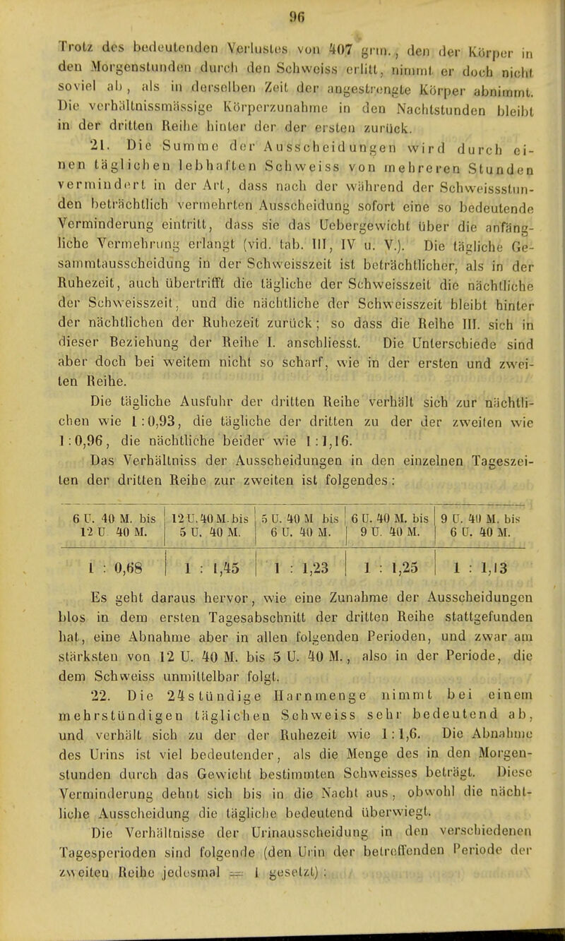 Trotz des bedeutenden Verlustes von 407 grn»., den der Körper in den Morgenstunden durch den Schwciss erlitt, nimmt er doch nicht soviel al), als in derselben Zeit der angestrengte Körper abnimmt. Die verbältnissmässige Körperzunahme in den Nachtstunden bleibt in der dritten Reihe hinter der der ersten zurück. 21. Die Summe der Ausscheidungen wird durch ei- nem täglichen lebhaften Schweiss von mehreren Stunden vermiudf^rt in der Art, dass nach der während der Schweissstun- den beträchtlich vermehrten Ausscheidung sofort eine so bedeutende Verminderung eintritt, dass sie das Uebergewicht über die anfäng- liche Vermehrung erlangt (vid. tab. III, IV u. V.). Die tägliche Ge- sammtausscheidung in der Schweisszeit ist beträchtlicher, als in der Ruhezeit, auch übertrifft die tägliche der Schweisszeit die nächtliche der Schweisszeit, und die nächtliche der Schweisszeit bleibt hinter der nächtlichen der Ruhezeit zurück; so dass die Reihe III. sich in dieser Beziehung der Reihe I. anschliesst. Die Unterschiede sind aber doch bei weitem nicht so scharf, wie in der ersten und zwei- ten Reihe. Die tägliche Ausfuhr der dritten Reihe verhält sich zur nächtli- chen wie 1:0,93, die täghche der dritten zu der der zweilen wie 1:0,96, die nächtliche beider wie 1:1,16. Das Verhältniss der Ausscheidungen in den einzelnen Tageszei- len der dritten Reihe zur zweiten ist folgendes: 6 U. 40 M. bis 12 U. 40 M. bis 5 ü. 40 M bis 6 ü. 40 M. bis 9 LT. 40 M. bis 12 U 40 M. 5 ü. 40 M. 6 ü. 40 M. 1 9 ü. 40 M. 6 LT. 40 M. l : 0,68 1 : 1,45 1 : 1,23 1 1 : 1,25 1 : 1,13 Es geht daraus hervor, wie eine Zunahme der Ausscheidungen blos in dem ersten Tagesabschnitt der dritten Reihe stattgefunden hat, eine Abnahme aber in allen folgenden Perioden, und zwar am stärksten von 12 U. 40 M. bis 5 U. 40 M., also in der Periode, die dem Schweiss unmittelbar folgt. 22. Die 24stündige Harnmenge nimmt bei einem mehrstündigen täglichen Schweiss sehr bedeutend ab, und verhält sich zu der der Ruhezeit wie 1:1,6. Die Abnahme des Urins ist viel bedeutender, als die Menge des in den Morgen- stunden durch das Gewicht bestimmten Schweisses beträgt. Diese Verminderung dehnt sich bis in die Nachl aus , obwohl die nächt- liche Ausscheidung die tägliche bedeutend überwiegt. Die Verhältnisse der Urinausscheidung in den verschiedenen Tagesperioden sind folgende (den Uiin der betretTenden Periode der zweiten Reihe jedesmal — i gesetzt) ;
