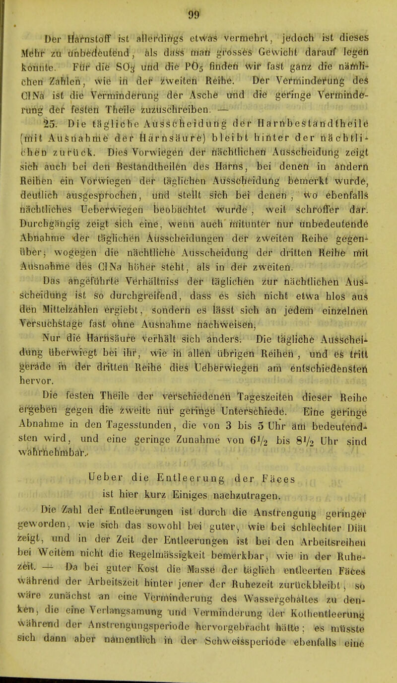 99* Der ric^t^nstofT ist allerdirt'gs etvVas vermchi't, jedoch ist dieses M6ht zu Ühbfedöutend , ä\s däSi tnaii i^rössfes Gevvicht darauf legen konnte. Für die Sö^ litid die P65 findeft \vir fast ganz die nä/nK- chen Zahleh, wie in de^ Zweiten Reihe. Der Vöi'mindei'ung deä OINä ist die Vermindö^urig der Asche und d?e geringe Verrninder- rung der festen Theile zuzuschreiben. — 25. Die tägliche Ausscheidung dör Härnbestandtheilö (irtit Au^nahmfe der Härnsäurfc) bleibt hinter der nSchtli-^ ('hen zui'ück. Dies Vorwiegen der nächtlichen Ausscheidung zeigt sich auch bei dert Bestandtheilfen dös Harns, bei denen in ändern Reihen ein Vorwiegen dH^ täglichen AüSsöheidung bemerkt wurdö, deutlich ausgesp^ochen, üHd stellt sich bei denen , iVö ebenfalls nächtliches Ueberwiegen beobaöhlet wurde , weit schroffer da^. Durchgängig zeigt sibh eine, wenn auch mitunter nur unbedeutende Abnahme der täglichen ÄüSscbeidungen dör zweiten Reihe gegen- über 5 wogegen die nächtliche Ausscheidung der dritten Reibe mit Aüfenahhie dfes Gl Na hohei* steht, Öls in döi- zweiten. Das angeführte Vörhaltniss der täglichen zur nächtlichen Auä^ scheidübg ist so durchgreifend, dass es sich nicht etwa hlos au* den Mittelzahlien ergiebt, sondern es lässt sich an jedeni einzelnen Versuchstage fast ohne Ausnahme nächweisen, Nur die Harnsäure vei-hält sich anders; Die tagliche AüsSchei-^ düng überwiegt bei ihr*, wie in allen übrigen Reihen , und efe tritt geräde itt der dritten Reihe dies Üebfei-w'iegöti am entschiedensten hervor. Die festen Theilfe der ret*schiedenen Tageszeiten dieser Reihe ei-geben gegen die zweitb hüt geringe Unterschiede. Eine geHnge Abnahme in den Tagesstunden, die von 3 bis 5 Uhr äöl bedeutend* sten wird, und eine geringe Zunahme von 6V2 bis 8V2 Öhr sind w'äh'rhehmba^.. Ueber die Entleerung der Fäces ist hier kürz Einiges nachzutragen. Die Zahl der Entleerungen ist durch die Anstrengung geringer g^eworden, wie sich das sowohl bei guter, wie bei schlechter Diät zeigt, und in der Zeit der Entleerungen ist bei den Arbeitsreihen bei Weitem nicht die Regelmässigkeit bemerkbar, wie in der Ruhe- zeit. — Da bei guter Kost die Masse der täglich entleerten Fäöe« während der Arbeitszeit hinter jener der Ruhezeit zurückbleibt > sb wäre zunächst an eine Verminderung des Wassergehaltes zu den- ken, die eine Verlangsamung und Verminderung der Kolhentleerüng Vvährend der Anstrengungsperiode ^hervorgebracht hätte; 'es mtisste eich dann aber nämenHich in der Schweissperiode ebenfalls eine