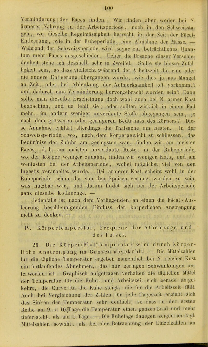 Venninderuny der Fäcos finden. Wir finden aber ueder bei N. ärmerer Nahrung in der Arbeitsperiode, noch in den Schweissta- gen, wo dieselbe Regelmässigkeit herrscht in der Zeit der Fäcai- Entleerung, wie in der Ruheperiode, eine Abnahme der Masse. — Während der Schweissperiode wird sogar ein beträchlHches Quan- tum mehr Fäces ausgeschieden. Ueber die Ursache dieser Verschie- denheit stehe ich desshalb sehr in Zweifel. Sollte sie blosse Zufäl- ligkeit sein, so dass vielleicht während der Arbeitszeit die eine oder die andere Entleerung übergangen wurde, wie dies ja aus Mangel an Zeit, oder bei Ablenkung der Aufmerksamkeit oft vorkommt .' und dadurch eine Verminderung hervorgebracht worden sein? Dann sollte man dieselbe Erscheinung doch wohl auch bei N. armer Kost beobachten, und da fehlt sie ; oder sollten wirklich in einem Fall mehr, im andern weniger unverdaute Stoffe abgegangen sein, je nach dem grösseren oder geringeren Bedürfniss des Körpers? Die- se Annahme erklärt allerdings die Thatsache am besten. In der Schweissperiode, wo, nach dem Körpergewicht zu schliessen, das Bedürfniss der Zufuhr am geringsten war, finden wir am meisten Fäces, d. h. am meisten unverdaute Reste, in der Ruheperiode, wo der Körper weniger zunahm, finden wir weniger Koth, und am wenigsten bei der Arbeitsperiode, wobei möglichst viel von den Ingestis verarbeitet wurde. Bei ärmerer Kost scheint wohl in der Ruheperiode schon das von den Speisen vernutzt worden zu sein, was nutzbar war, und darum findet sich bei der Arbeitsperiode ganz dieselbe Kothmenge. — Jedenfalls ist nach dem Vorliegenden an einen die Fäcal-Aus- leerung beschleunigenden Einfluss der körperhchen Anstrengung nicht zu denken. — IV. Körpertemperatur, Frequenz der Athemzüge und des Pulses. 26. Die Körper(Blut)temperatur wird durch körper- liche Anstrengung im Ganzen abgekühlt. — Die Mittelzahlen für die tägliche Temperatur ergeben namentlich bei N. reicher Kost ein fortlaufendes Abnehmen, das nur geringen Schwankungen un- terworfen ist. Graphisch aufgetragen verhalten die täglichen Mittel der Temperatur für die Ruhe- und Arbeitszeit sich gerade umge- kehrt, die Curve für die Ruhe steigt, die für die Arbeitszeit fällt. Auch bei Vergleichung der Zahlen für jede Tageszeit ergiebt sich das Sinken der Temperatur sehr deuthch. so dass in der ersten Reihe am 9. u. lO-^Tage die Temperatur einen ganzen Grad und mehr tiefer steht, als am I.Tage. — Die Ruhetage dagegen zeigen an tägl. Mittelzahlen sowohl , als bei der Betrachtung der Eiuzelzuhlen au