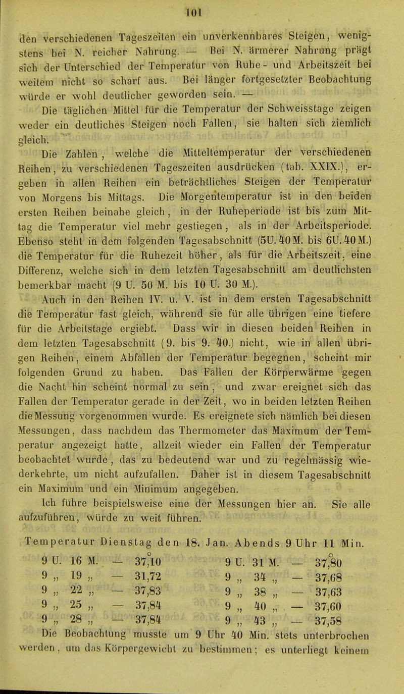 den verschiedenen Tageszeiten ein unverkennbares Steigen, wenig- stens bei N. reiclier Nahrung. — Bei N. ärmerer Nahrung prägt sich der Unterschied der Temperatur von Ruhe - und Arbeitszeit bei weitem nicht so scharf aus. Bei länger fortgesetzter Beobachtung würde er wohl deutlicher geworden sein. — Die täglichen Mittel für die Temperatur der Schweisstage zeigen weder ein deutliches Steigen noch Fallen, sie halten sich ziemhch gleich. Die Zahlen , welche die Mitteltemperatur der verschiedenen Reihen, zu verschiedenen Tageszeiten ausdrücken (tab. XXIX.), er- geben in allen Reihen ein beträchtliches Steigen der Temperatur von Morgens bis Mittags. Die Morgentemperatur ist in den beiden ersten Reihen beinahe gleich , in der Ruheperiode ist bis zum Mit- tag die Temperatur viel mehr gestiegen , als in der Arbeitsperiode. Ebenso steht in dem folgenden Tagesabschnitt (SU.^OM. bis 6Ü.40M.) die Temperatur für die Ruhezeit höher, als für die Arbeitszeit, eine Differenz, welche sich in dem letzten Tagesabschnitt am deuthchslen bemerkbar macht (9 U. 50 M. bis 10 U. 30 M.). Auch in den Reihen IV. u. V. ist in dem ersten Tagesabschnitt die Temperatur fast gleich, während sie für alle übrigen eine tiefere für die Arbeitstage ergiebt. Dass wir in diesen beiden Reihen in dem letzten Tugesabschnitt (9. bis 9. 40.) nicht, wie in allen übri- gen Reihen, einem Abfallen der Temperatur begegnen, scheint mir folgenden Grund zu haben. Das Fallen der Körperwärme gegen die Nacht hin scheint normal zu sein , und zwar ereignet sich das Fallen der Temperatur gerade in der Zeit, wo in beiden letzten Reihen die Messung vorgenommen wurde. Es ereignete sich nämlich bei diesen Messungen, dass nachdem das Thermometer das Maximum der Tem- peratur angezeigt hatte, allzeit wieder ein Fallen der Temperatur beobachtet wurde , das zu bedeutend war und zu regelmässig wie- derkehrte, um nicht aufzufallen. Daher ist in diesem Tagesabschnitt ein Maximum und ein Minimum angegeben. Ich führe beispielsweise eine der Messungen hier an. Sie alle aufzuführen, würde zu weit führen. Temperatur Dienstag den 18. Jan. Abends 9 Uhr 11 Min. 9 U. 16 M. — 37°10 9 U. 31 M. — 37,80 9 „ 19 „ - 31,72 9 „ 34 „ - 37,68 9 „ 22 „ - 37,83 9 „ 38 „ - 37,63 9 „ 25 „ - 37,84 9 „ 40 „ — 37,60 9 „ 28 „ - 37,84 9 „ 43 „ - 37,58 Die Beobachtung musste um 9 Uhr 40 Min. stets unterbrochen werden. um das Körpergewicht zu bestinmien; es unterliegt keinem