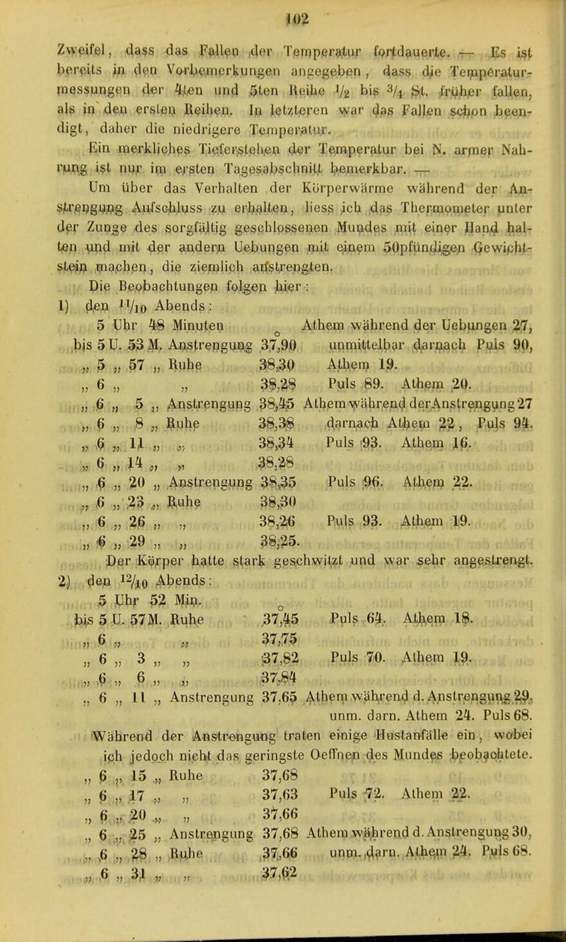 Zv^'ßifel, dass das F^illep ,t|or Tßmpßr<i.tur fprtdauerl^. ^ Es isj< b^iPfüts ^ft. d^.o Vofbe^nerkungen angegeben , (^ass d,ie Teippöralur- messungen d«r ^,i^d Mpd 5ten lieiiie 1/2 bi^ 3/^. *^t, ;fr!^,hjer fallen, als in den ersleij Reihen. In ^^t/,teren \yar (^ßs Fallen scl^on been- digt, daher die niedrigere Teniperalur. ,^ . Ein merkliches TielersLehiGn der Temperatur bei N. arpi^p Nah- rung ist nu^- im e^-sten Tage^ab^chnilt l^emerkbar. — Um über das Verhalten der Körperwärme während der An- ^jeijgi^flg Aju-fscliluss m erhaltGii, liess ^ch ^aß Thermometer unler dpr Zunge des sorgfäjltig geschlossenen Mui^des mit einer ,Han,4 tßfi vind mit der aißderja Uebungen ^aüf. e^aem 50pfündig,ep Qewipht- ^JL^jii} mapheri, die ziemlich atfstrengten. Die Beobachtungen folgen hier : 1) diCn 11/10 Abends : 5 Uhr 48 Minuten ^ Athem während d&r Uebungen 2*7, ■bis 5 U. 53 M. Anstrengung .37,90 unmittelbar ,<iljarflL4ch Puls 90, , ,„ 5 „ 57 „ Ruhe 38,30 Athem 19. „ 6 „ „ 38,28 Puls 89. Athpm .20. „ iß „ ,5 j, AnSitrengung 38j^5 Athem >^vährend derAnstrengung 27 „ ^ „ ,8 „ j^uhe 38,3(8 darr^acb AlJ?eiü 22, Puls 94. „ ,a IJ „ 383 Puls ;9?. Ath^m Iß, » ^ » i} y 38,28 „ iß „ ;20 „ Austrengung 3^,35 Puls !96. Athen? 22. „ ,6 „■;23 ,„ Ruhe 38,30 , „ i6 „ %ß „ ,, 38,?i6 Puls 93. Athem 19. . ^ )} 29 „ „ 38,25. iii,'! ^. Der Körper hatte stark geschwiV?!'Mj^d >jv^r j^ehr angeslrengt. 2) dea 12/^0 Abends: 5 tJhr 52 Mm- ^ 5 U. 57M. Ruhe 37°{l;5 Puls m. Athem 18. ■ ii.ijj .,6. ;j 37,75 „ 6 „ 3 „ „ 37,82 Puls 70. Alhem 19. „ >ß „ ß » „ 37,84 „ 6 „ 11 „ Anstrengung 37,65 Ather^.wähjrend d. A.nstrengun,g 2,9., unm. dam. Athem 24. Puls 68. Während der Anstrengung traten einige Hustanfälle ein, wobei ich jedoch nicht das geringste OefTnep.des Mundeje ilppob^ohtete. „ ß 15 .„ Ruhe 37,68 „ 6 17 ,, „ 37,63 Puls 72. Alhem 22. „ ß „ ;20 ,, „ 37,66 „ 6,.,, >25 „ Anstrengung 37,68 Athem wäihrendd. Anstrengung 30, ,6 ^ „ ;R|nhe ' ,37,66 unni.,4^iru..Athe!m 24. P;ViIs68.