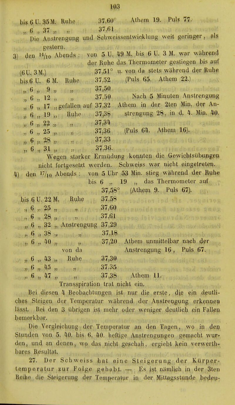bisaU.35M, Ruhe 37,60^ Athcm 19. Puls 77. „6.37,, „ 37,61 Pie Anstrengung und Sohweissentwicklung wQit geringer, nis gestern. bis 6 u. 6 M. Iluhe 37,52 » 6 „ 9 „ )> 37,50 „ 6 „ V2 , 37,50 » ^ » U „ gefallen auf 37,32 » 6 „ 19 „ Ruhe 37,38 » 6 j> n „ V 37,34 » 6 „ 25 „ )) 37,36 » ^ j> 2 .8 „ 37,33 V 6 31 „ )J 37,36. 3) den i'Vio Abends : von 5 U. 49 M. bis 6 U- 3 M. vs'ar während der R,Mhe das Thermometer gestiegen bis auf (6U. 3M,) 37,51° M. von d« stets während der Ruhp (Puls 65. Athem 22.) Nach 5 Minuten Anstrengung Athem in der 2ten l^in, der An- strengung 28, in d, 4. Min. 40. (Puls 64. Athem 16), Wegen starker Ermüdung konnten die Gewichtsübupgep nicht fortgesetzt werden. Schweiss war nieht eingetreten. 4) den ^Vio Abends : von 5 Uhr 53 Min. stieg wiährend der Ruh^ bis 6 „ 19 „ das Thermometer auf 37,58° (Athem 9. Puls 67). bis 6 U. 22 M. Rulie 37,58 „ ^ „ 25 „ „ 37,60 „ 6 28 „ „ 37,61 „ 6 „ 32 „ Anstrengung 37,29 6 „ 38 „ „ 37,18 „ 6 „ 40 ,, „ 37,20 Athem unmittelbar nach der von da Anstrengung 16 , Puls 67. „ 6 „ 43 „ Ruhe 37,30 „ 6 „ 45 „ „ 37.35 ,, 6 „ 47 „ „ 3.7,38 Athem 11. Transspiraition trat nicht ein, j,,., Bei diesen 4 Beobachtungen ist nur die erste, die ein deutli- QhQS Steigen der Temperatur während der Anstrengung erkßnn.eci Iqsst. Bei den 3 übrigen ist mehr oder weniger deutlich ein Fällte;;;», bemerkbar. Die Verglejcbung der Temperatur an den Tagen, wo in dßfj Stunden von 5. 40. bis 6. 40. heftige Anstrengungen gemacht wurr den, und an denen, wp das nicht geschah, ergiebt kein verv^'erth- bares Resultfit. 27. Der Schweiss hat eine Steigerung dßr Kürp,?,r-. tempergtur zvir Folge gehfibt. -r- Es ist nämlich in der 3ten Heihe die Steigerung d?r Tcfmper{it\ir .^ft;, der MittjigsstuQde b.edßy-