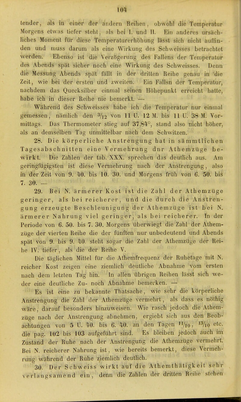 io4 tender, als in einer der andern Reihen, obwohl die Temperatur Morgens etwas liefer stehl, als bei I. und II. Ein anderes ursäch- liches Moment Itir diese Temperaturerhöhung lässt sich nicht auffin- den und niuss darum als eine Wirkung des Sch'Aeisses betrachtet werden. Ebenso ist die Verzögerung des Fallens der Temperatur des Abends spät sicher noch eine Wirkung des Schweisses. Denn die Messung Abends spät fällt in der dritten Reihe genau in 'die Zeit, wie bei der ersten und zweiten. Ein Fallsn der Temperatur, nachdem das Quecksilber einmal seinen Höhepunkt erreicht hatte, habe ich in dieser Reihe nie bemerkt. — Während des Schweisses habe ich die Temperatur nur einmal gemessen, nämlich den ^/i2 von 11 U. 12 M. bis 11 U. 38 M. Vor- mittags. Das Thermometer stieg auf 37,8^^^, stand also nicht höher, als an demselben Tag unmittelbar nach dem Schwitzen. 28. Die körperliche Anstrengung hat in sämmtlichen Tagesabschnitten eine Vermehrung dnr Athemzüge be- wirkt. Die Zahlen der tab. XXXi sprechen das deutlich aus. Am geringfügigsten ist diese Vermehrung nach der Anstrengung, also in der Zeit von 9. 40. bis 10. 30. und Morgens früh von 6. 50. bis 7. 30. — 29. Bei N. ärmerer Kost ist die Zahl der Athemzüge geringer, als bei reicherer, und die durch die Anstren- gung erzeugte Beschleunigung der Athemzüge ist bei N. ärmerer Nahrung viel geringer, als bei reicherer. In der Periode von 6. 50. bis 7. 30. Morgens überwiegt die Zahl der Athem- züge der vierten Reihe die der fünften nur unbedeutend und Abends spät von 9. bis 9. 40. steht sogar die Zahl der Athemzüge der Rei- he IV. tiefer, als die der Reihe V. Die täglichen Mittel für die Athemfrequenz der Ruhetage mit N. reicher Kost zeigen eine ziemlich deutliche Abnahme vom ersten nach dem letzten Tag hin. In allen übrigen Reihen lässt sich we- der eine deutliche Zu- noch Abnahme bemerken. — Es ist eine zu bekannte Thatsache, wie sehr die körperliche Anstrengung die Zahl der Athemzüge vermehrt, als dass es nölhig \(f'ärb, darauf besonders hinzuweisen. Wie rasch jedoch die Athem- züge nach der Anstrengung abnehmen, ergiebt sich aus den Beob- achtungen von 5 U. 40. bis 6. 40. an den Tagen /lo, etc. die pag. 102 bis 103 aufgeführt sind. Es bleiben jedoch auch im Zustand der Ruhe nach der Anstrengung die Athemzüge vermehrt. Bei N. reicherer Nahrung ist, wie bereits bemerkt, diese Vermeh- rung während der Ruhe ziemlich deutlich. 30. Der Schweiss wirkt auf die Athemthätigk eit sehr verlangsamend ein, denn die Zahlen der dritten Reihe stehen