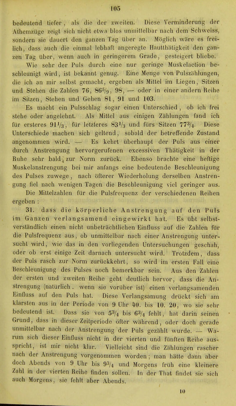 bedeutend tiefer , als die der zweiten. Diese Verminderung der Athem/üge zeigt sich nicht etwa blos unmittelbar nach dem Schweiss, sondern sie dauert den ganzen Tag Uber an. Möglich wäre es frei- lich, dass auch die einmal lebhaft angeregte Flautthätigkeit den gan- zen Tag über, wenn auch in geringerem Grade, gesteigert bliebe. Wie sehr der Puls durch eine nur geringe Muskelaction be- schleunigt wird, ist bekannt genug. Eine Menge von Pulszählungen, die ich an mir selbst gemacht, ergeben als Mittel im Liegen, Sitzen und Stehen die Zahlen 76, 86^/9, 98, — oder in einer andern Reihe im Sitzen, Stehen und Gehen 81, 91 und 103. Es macht ein Pulsschlag sogar einen Unterschied , ob ich frei stehe oder angelehnt. Als Mittel aus einigen Zählungen fand ich für ersteres 911/3, für letzteres 83V3 und fürs Sitzen 772/4. Diese Unterschiede machen sich geltend, sobald der betreffende Zustand angenommen wird. — Es kehrt Uberhaupt der Puls aus einer durch Anstrengung hervorgerufenen excessiven Thätigkeit in der Ruhe sehr baldjj zur Norm zurück. Ebenso brachte eine heftige Muskelanstrengung bei mir anfangs eine bedeutende Beschleunigung des Pulses zuwege , nach öfterer Wiederholung derselben Anstren- gung fiel nach wenigen Tagen die Beschleunigung viel geringer aus. Die Mittelzahlen für die Pulsfrequenz der verschiedenen Reihen ergeben : 31. dass die körperliche Anstrengung auf den Puls im Ganzen verlangsamend eingewirkt hat. Es übt selbst- verständUch einen nicht unbeträchthchen Einfluss auf die Zahlen für die Pulsfrequenz aus, ob unmittelbar nach einer Anstrengung unter- sucht wird, wie das in den vorliegenden Untersuchungen geschah, oder ob erst einige Zeit darnach untersucht wird. Trotzdem, dass der Puls rasch zur Norm zurückkehrt, so wird im ersten Fall eine Beschleunigung des Pulses noch bemerkbar sein. Aus den Zahlen der ersten und zweiten Reihe geht deuthch hervor, dass die An- strengung (natürlich . wenn sie vorüber ist) einen verlangsamenden Einfluss auf den Puls hat. Diese Verlangsamung drückt sich am klarsten aus in der Periode von 9 Uhr 40. bis 10. 20, wo sie sehr bedeutend ist. Dass sie von 53/4 bis 63/^ fehlt, hat darin seinen Grund, dass in dieser Zeitperiode öfter während, oder doch gerade unmittelbar nach der Anstrengung der Puls gezählt wurde. — Wa- rum sich dieser Einfluss nicht in der vierten und fünften Reihe aus- spricht, ist mir nicht klar. Vielleicht sind die Zählungen rascher nach der Anstrengung vorgenommen worden; man hätte dann aber doch Abends von 9 Uhr bis 92/4 und Morgens früh eine kleinere Zahl in der vierten Reihe finden sollen. In der That findet sie sich auch Morgens, sie fehlt aber Abends. lü