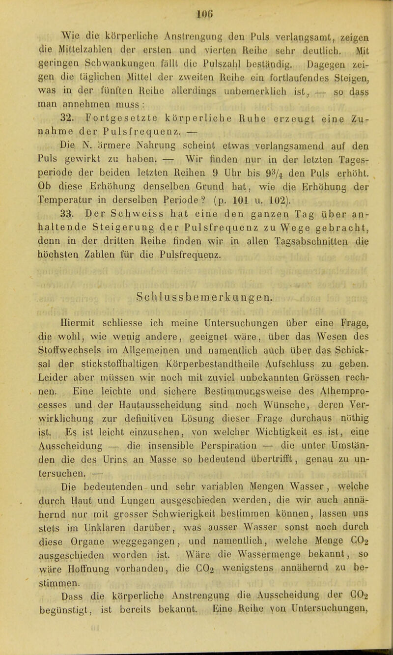 Wie die körperliche Anstrengung den Puls verlangsamt, zeigen die iMiitelzahlen der ersten und vierten Reihe sehr deutlich. Mit geringen Schwankungen fällt clie Pulszahl beständig. Dagegen zei- gen die täglichen Mittel der zweiten Reihe ein fortlaufendes Steigen, was in der fünften Reihe allerdings unbernerkhch ist, — so dass man annehmen muss : 32. Fortgesetzte körperliche Ruhe erzeugt eine Zu- nahme der Pulsfrequenz. — Die N, ärmere Nahrung scheint etwas verlangsamend auf den Puls gewirkt zu haben. — Wir finden nur in der letzten Tages- periode der beiden letzten Reiben 9 ühr bis 9^/4 den Puls erhöht. Ob diese Erhöhung denselben Grund hat, wie die Erhöhung der Temperatur in derselben Periode? (p. 101 u. 102). 33,. Der Schweiss hat eine den ganzem Tag übßr an- haltende Steigerung der Pulsfrequenz zu Wege gebracht, denn in der dritten Reihe finden wir in allen Tagsabschnitten die höchsten Zahlen für die Pulsfrequenz. S c h I u s s b e m e r k II u g e n. Hiermit schliesse ich meine Untersuchungen über eine Frage, die wohl, wie wenig andere, geeignet wäre, über das ^Vesen des Stoffwechsels im Allgemeinen und namentlich auch über das Schick- sal der stickstoffhaltigen Körperbestandtheile Aufschluss zu geben. Leider aber müssen wir noch mit zuviel unbekannten Grössen rech- nen. Eine leichte und sichere Bestimmucgsweise des Alhempro- cesses und der Hautausscheidung sind noch Wünsche, de^en Ver- wirklichung zur definitiven Lösung dieser Frage durchaus nöthig jst. Es ist leicht einzusehen, von welcher Wichtigkeit es is(,, eine Ausscheidung — die insensible Perspiration — die unter Umstän- den die des Urins an Masse so bedeutend übertrifft, genau zu un- tersuchen. — Die bedeutenden und sehr variablen Mengen Wasser , welche durch Haut und Lungen ausgeschieden werden, die wir auch annä- hernd nur mit grosser Schwierigkeit bestimmen können, lassen uns stets im Unklaren darüber, was ausser Wasser sonst noch durch diese Organe weggegangen, und namentlich, vi'elche Menge GO2 ausgeschieden worden ist. Wäre die Wassermenge bekannt, so y/üve Hoffnung vorhanden, die GO2 wenigstens annähernd zu be- stimmen. Dass die körperliche vVnstrengung die Ausscheidung der GO2 begünstigt, ist bereits bekannt. Eine Reihe yon Untersuchungen,