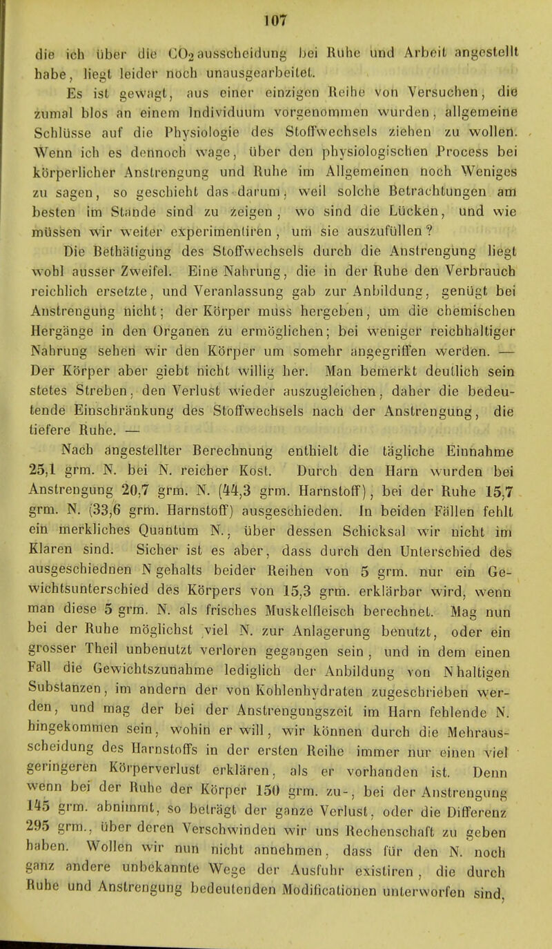 die ich über die CÖ2 ausscheidung bei Ruhe iind Arbeit angestellt habe, liegt leider ßöch unaiisgearbeilet. Es ist gewagt, aus einer einzigen Reihe von Versuchen, diö zumal blos an einem Individuum vorcenommen wurden, allgemeine Schlüsse auf die Physiologie des Stoffwechsels ziehen zu wollen. Wenn ich es dennoch wage, Uber den physiologischen Process bei körperlicher Anstrengung und Ruhe im Allgemeinen noch Weniges zu sagen, so geschieht das darum ^ weil solche Betrachtungen aül besten im Stande sind zu Zeigen, wo sind die Lücken, und wie müssen wir w eiter experimenlirisn , um sie auszufüllen ? Die Bethäligüng des Stoffwechsels durch die Anstrengung liegt wohl ausser Zweifel. Eine Nahrung, die in der Ruhe den Verbrauch reichlich ersetzte, und Veranlassung gab zur Anbildung, genügt bei Auistrengung nicht; der Körper müss hergeben, um die chemischen Hergänge in den Organen zu ermöglichen; bei weniger reichhaltiger Nahrung sehen wir dön Körper um somehr angegriffen werden. — Der Körper aber giebt nicht willig her. Man bemerkt deutlich sein stetes Streben, den Verlust wieder auszugleichen, daher die bedeu- tende Einschränkung des Stoffwechsels nach der Anstrengung, die tiefere Ruhe. — Nach angestellter Berechnung enthielt die tägliche Einnahme 25,1 grm. N. bei N. reicher Kost. Durch den Harn wurden bei Anstrengung 20,7 grm. N. (44,3 grm. Harnstoff), bei der Ruhe 15,7 grm. N. (33,6 grm. Harnstoff) ausgeschieden. In beiden Fällen fehlt ein merkliches Quantum N.. über dessen Schicksal wir nicht im Klaren sind. Sicher ist es aber, dass durch den Unterschied des ausgeschiednen N gehalts beider Reihen von 5 grm. nur ein Ge- wichtsunterschied des Körpers von 15,3 grm. erklärbar wird, wenn man diese 5 grm. N. als frisches Muskelfleisch berechnet. Mag nun bei der Ruhe möglichst viel N. zur Anlagerung benutzt, oder ein grosser Theil unbenutzt verloren gegangen sein , und in dem einen Fall die Gewichtszunahme lediglich der Anbildung von N haltigen Substanzen, im andern der von Kohlenhydraten zugeschrieben wer- den, und mag der bei der Anstrengungszeit im Harn fehlende N. hingekommen sein, wohin er will, wir können durch die Mehraus- scheidung des Harnstoffs in der ersten Reihe immer nur einen viel geringeren Körperverlust erklären, als er vorhanden ist. Denn wenn bei der Ruhe der Körper 150 grm. zu-, bei der Anstrengung 145 grm. abnimmt, so beträgt der ganze Verlust, oder die Differenz 295 grm., über deren Verschwinden wir uns Rechenschaft zu geben haben. Wollen wir nun nicht annehmen, dass für den N. noch ganz andere unbekannte Wege der Ausfuhr existiren , die durch Ruhe und Anstrengung bedeutenden Modificationen unterworfen sind,
