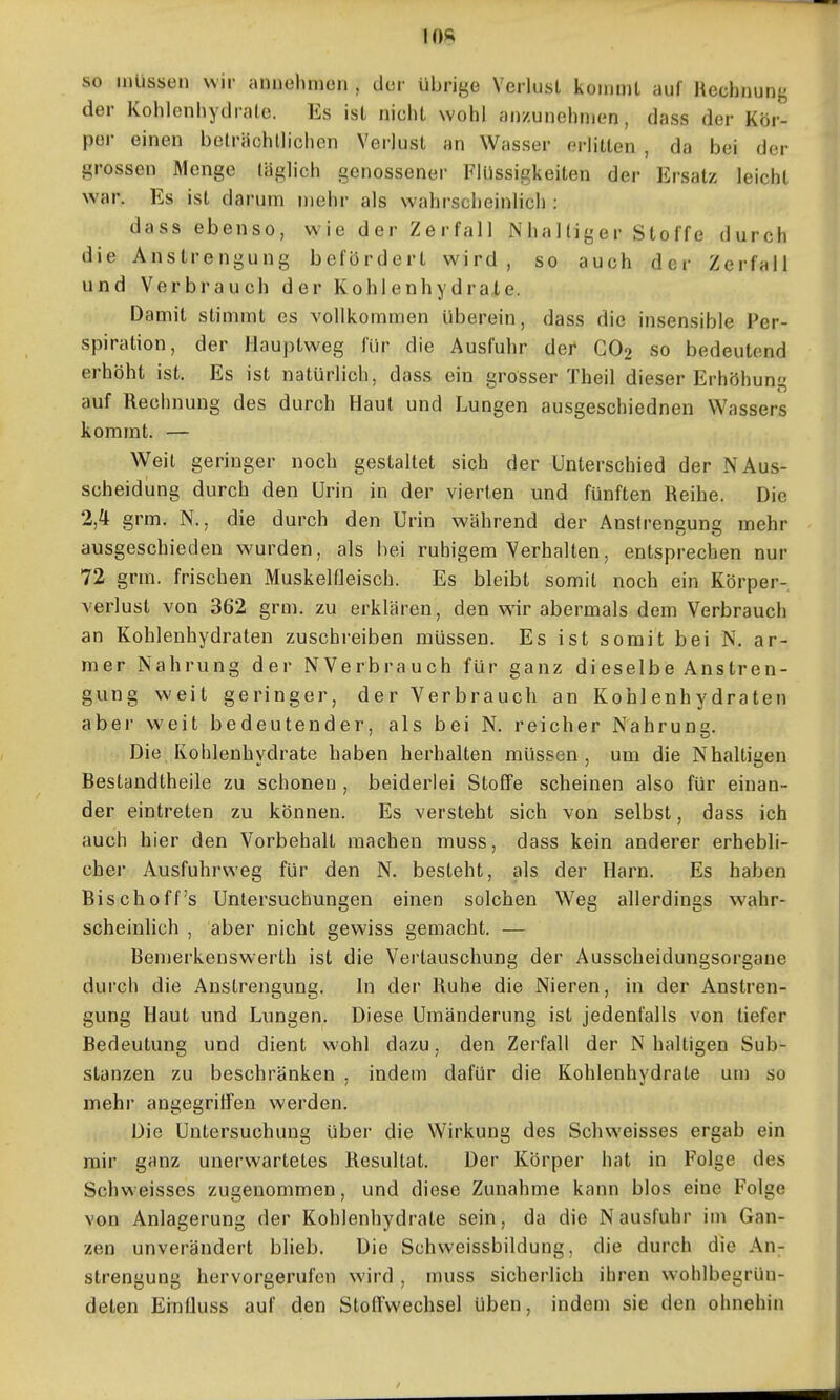 so müssen wir aniiolimcn , der übrige Verlust kommt auf Rechnung der Kohlenhydrate. Es ist nicht wohl anzunehmen, dass der Kör- per einen belrächllichen Verlust an Wasser erlitten , da bei der grossen Menge täglich genossener Flüssigkeiten der Ersatz leicht war. Es ist darum mehr als wahrscheinlich : dass ebenso, wie der Zerfall Nhaltiger Stoffe durch die Anstrengung befördert wird, so auch der Zerfall und Verbrauch der Kohlenhydrate. Damit stimmt es vollkommen überein, dass die insensible Per- spiration, der Hauptweg für die Ausfuhr der CO2 so bedeutend erhöht ist. Es ist natürlich, dass ein grosser Theil dieser Erhöhun auf Rechnung des durch Haut und Lungen ausgeschiedneu Wassers kommt. — Weit geringer noch gestaltet sich der Unterschied der N Aus- scheidung durch den Urin in der vierten und fünften Reihe. Die 2,4 grm. N., die durch den Urin während der Anstrengung mehr ausgeschieden w-urden, als hei ruhigem Verhalten, entsprechen nur 72 grm. frischen MuskelQeisch. Es bleibt somit noch ein Körper- verlust von 362 grm. zu erklären, den wir abermals dem Verbrauch an Kohlenhydraten zuschreiben müssen. Es ist somit bei N, ar- mer Nahrung der NVerbrauch für ganz dieselbe Anstren- gung weit geringer, der Verbrauch an Kohlenhydraten aber weit bedeutender, als bei N, reicher Nahrung. Die Kohlenhydrate haben herhalten müssen, um die Nhaltigen Bestandtheile zu schonen , beiderlei Stoffe scheinen also für einan- der eintreten zu können. Es versteht sich von selbst, dass ich auch hier den Vorbehalt machen muss, dass kein anderer erhebli- cher Ausfuhrweg für den N. besteht, als der Harn. Es haben Bisch off's Untersuchungen einen solchen Weg allerdings wahr- scheinlich , aber nicht gewiss gemacht. — Bemerkenswerth ist die Vertauschung der Ausscheidungsorgane dui'ch die Anstrengung. In der Ruhe die Nieren, in der Anstren- gung Haut und Lungen. Diese Umänderung ist jedenfalls von tiefer Bedeutung und dient wohl dazu, den Zerfall der Nhaltigen Sub- stanzen zu beschränken . indem dafür die Kohlenhydrate um so mehr angegriffen werden. Die Untersuchung über die Wirkung des Schweisses ergab ein mir ganz unerwartetes Resultat. Der Körper hat in Folge des Schw eisses zugenommen, und diese Zunahme kann blos eine Folge von Anlagerung der Kohlenhydrate sein, da die Nausfuhr im Gan- zen unverändert blieb. Die Schweissbildung, die durch die An- strengung hervorgerufen wird , muss sicherlich ihren w-ohlbegrün- deten Ernüuss auf den Stoffwechsel üben, indem sie den ohnehin