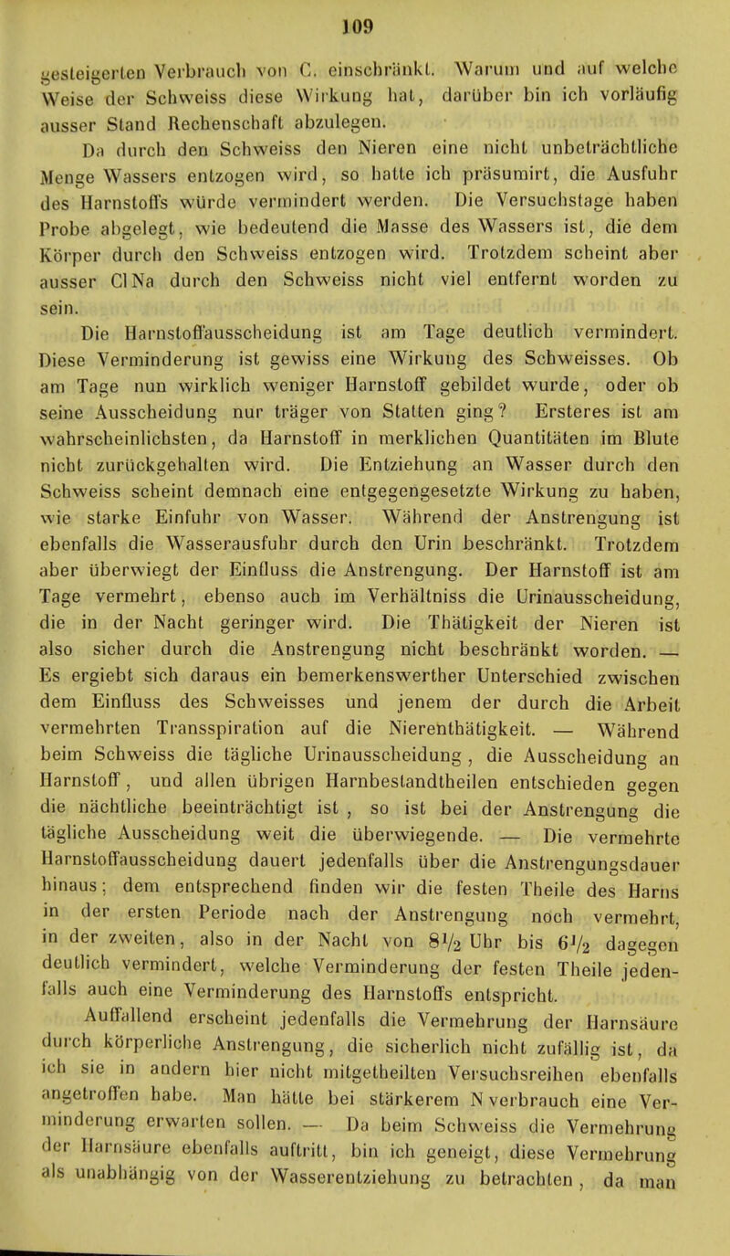 J09 gesteigerteo Vei'braucb von C. einschränkl. Warum und auf welche Weise der Schweiss diese Wirkung hat, darüber bin ich vorläufig ausser Stand Rechenschaft abzulegen. Da durch den Schweiss den Nieren eine nicht unbeträchtliche Menge Wassers entzogen wird, so halte ich präsumirt, die Ausfuhr des Harnstoffs würde vermindert werden. Die Versuchslage haben Probe abgelegt, wie bedeutend die Masse des Wassers ist, die dem Körper durch den Schweiss entzogen wird. Trotzdem scheint aber ausser Gl Na durch den Schweiss nicht viel entfernl worden zu sein. Die Harnstoffausscheidung ist am Tage deutlich vermindert. Diese Verminderung ist gewiss eine Wirkung des Schweisses. Ob am Tage nun wirklich weniger Harnstoff gebildet wurde, oder ob seine Ausscheidung nur träger von Statten ging? Ersteres ist am wahrscheinlichsten, da Harnstoff in merklichen Quantitäten im Blute nicht zurückgehalten wird. Die Entziehung an Wasser durch den Schweiss scheint demnach eine entgegengesetzte Wirkung zu haben, wie starke Einfuhr von Wasser. Während der Anstrengung ist ebenfalls die Wasserausfuhr durch den Urin beschränkt. Trotzdem aber überwiegt der Einfluss die Anstrengung, Der Harnstoff ist am Tage vermehrt, ebenso auch im Verhältniss die Urinausscheidung, die in der Nacht geringer wird. Die Thätigkeit der Nieren ist also sicher durch die Anstrengung nicht beschränkt worden. Es ergiebt sich daraus ein bemerkenswerther Unterschied zwischen dem Einfluss des Schweisses und jenem der durch die Arbeit vermehrten Transspiralion auf die Nierenthätigkeit. — Während beim Schweiss die tägliche Urinausscheidung , die Ausscheidung an Harnstoff, und allen übrigen Harnbestandtheilen entschieden gegen die nächtliche beeinträchtigt ist , so ist bei der Anstrengung die tägliche Ausscheidung weit die überwiegende. — Die vermehrte Harnsloffausscheidung dauert jedenfalls über die Anstrengungsdauer hinaus; dem entsprechend finden wir die festen Theile des Harns in der ersten Periode nach der Anstrengung noch vermehrt, in der zweiten, also in der Nacht von 8V2 Uhr bis 6V2 dagegen deutlich vermindert, welche Verminderung der festen Theile jeden- falls auch eine Verminderung des Harnstoffs entspricht. Autrallend erscheint jedenfalls die Vermehrung der Harnsäure durch körperliche Anstrengung, die sicherlich nicht zufällig ist, da ich sie in andern hier nicht mitgetheilten Versuchsreihen ebenfalls angetroffen habe. Man hätte bei stärkerem N verbrauch eine Ver- minderung erwarten sollen. — Da beim Schweiss die Vermehrung der Harnsäure ebenfalls auftritt, bin ich geneigt, diese Vermehrung als unabhängig von der Wasserentziehung zu betrachten , da man