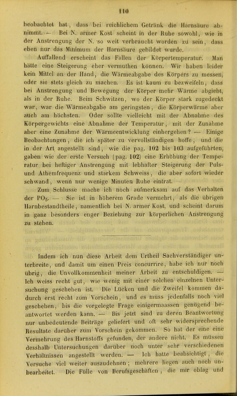 beobaoblot hat, dass bei reichlichem Getränk, die Harnstlure ab- nimmt, — Bei N. armer Kost scheint in der Ruhe sowohl, wie in der Anstrengung der N. so weit verbraucht worden zu sein, dass eben nur das Mitiimum der Harnsäure gebildet wurde. Auffallend erscheint das Fallen der Körpertemperatur. Man hätte eine Steigerung eher vermuthen können. Wir haben leider kein Mittel an der Hand, die Wärmeabgabe des Körpers zu messen, oder sie stets gleich zu machen. Es ist kaum zu bezweifeln, dass bei Anstrengung und Bewegung der Körper mehr Wärme abgiebt, als in der Ruhe. Beim Schwitzen, wo der Körper stark zugedeckt war, war die Wärmeabgabe am geringsten, die Körperwärme abei- auch am höchsten. Oder sollte vielleicht mit der Abnahme des Körpergewichts eine Abnahme der Temperatur, mit der Zunahme aber eine Zunahme der Wärmeentwicklung einhergehen? — Einige Beobachtungen , die ich später zu vervollständigen hoffe , und die in der Art angestellt sind, wie die pag. 102 bis 103 aufgeführten, gaben wie der erste Versuch (pag. 102) eine Erhöhung der Tempe- ratur bei heftiger Anstrengung mit lebhafter Steigerung der Puls- und Athemfrequenz und starkem Schweiss, die aber sofort wieder schwand, wenn nur wenige Minuten Ruhe eintrat. Zum Schlüsse mache ich noch aufmerksam auf das Verhalten der PO5. — Sie ist in höherem Grade vermehrt, als die übrigen Harnbestandtheile, namentlich bei N. armer Kost, und scheint darum in ganz besonders enger Beziehung zur körperlichen Anstrengung zu stehen. Indem ich nun diese Arbeit dem Urtheil Sachverständiger un- terbreite, und damit um einen Preis concurrire, habe ich nur noch übrig, die Unvollkommenheit meiner Arbeit zu entschuldigen. — Ich weiss recht gut, wie wenig mit einer solchen einzelnen Unter- suchung geschehen ist. Die Lücken und die Zweifel kommen da- durch erst recht zum Vorschein, und es rnuss jedenfalls noch viel geschehen, bis die vorgelegte Frage einigermaassen genügend be- antwortet werden kann. — Bis jetzt sind zu deren Beantwortung nur unbedeutende Beiträge geliefert und oft sehr widersprechende Resultate darüber zum Vorschein gekommen. So hat der eine eine Vermehrung des Harnstoffs gefunden, der andere nicht. Es müssen desshalb Untersuchungen darüber noch unter sehr verschiedenen Verhältnissen angestellt werden. — Ich hatte beabsichtigt , die Versuche viel weiter auszudehnen ; mehrere liegen auch noch un- bearbeitet. Die Fülle von Berufsgeschäften , die mir oblag und
