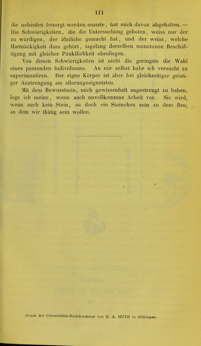 die nebenbei besorgt werden musste, hat mich davon abgehalten. — Die Schwierigkeiten, die die Untersuchung geboten, weiss nur der zu würdigen, der ähnliche gemacht hat, und der weiss, welche Hartnäckigkeit dazu gehört, tagelang derselben monotonen Beschäf- tigung mit gleicher Pünktlichkeit obzuliegen. Von diesen Schwierigkeilen ist nicht die geringste die Wahl eines passenden Individuums. An mir selbst habe ich versucht zu experimentiren. Der eigne Körper ist aber bei gleichzeitiger geisti- ger Anstrengung am allerungeeignetsten. ■ Mit dem Bewusstsein, mich gewissenhaft angestrengt zu haben, lege ich meine, wenn auch unvollkommne Arbeit vor. Sie wird, wenn auch kein Stein, so doch ein Steinchen sein zu dem Bau, an dem wir thätig sein wollen. Druck a.ir Ünivergltüts-Buclidiuokerei von E. A. HUTH in Gött.ingou.