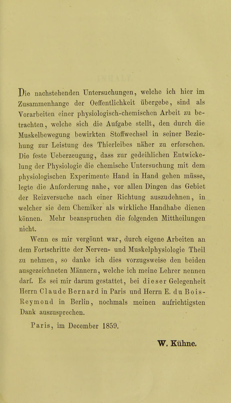 Die nachstehenden Untersuchungen, welche ich hier im Zusammenhange der Oelfentlichkeit übergebe, sind als Vorarbeiten einer physiologisch-chemischen Arbeit zu be- trachten, welche sich die Aufgabe stellt, den durch die Muskelbewegung bewirkten Stoffwechsel in seiner Bezie- hung zur Leistuug des Thierleibes näher zu erforschen. Die feste Ueberzeugung, dass zur gedeihlichen Entwicke- lung der Physiologie die chemische Untersuchung mit dem physiologischen Experimente Hand in Hand gehen müsse, legte die Anforderung nahe, vor allen Dingen das Gebiet der Reizversuche nach einer Richtung auszudehnen, in welcher sie dem Chemiker als wirkliche Handhabe dienen können. Mehr beanspruchen die folgenden Mittheilungen nicht. Wenn es mir vergönnt war, durch eigene Arbeiten an dem Fortschritte der Nerven- und Muskelphysiologie Theil zu nehmen, so danke ich dies vorzugsweise den beiden ausgezeichneten Männern, welche ich meine Lehrer nennen darf. Es sei mir darum gestattet, bei dieser Gelegenheit Herrn Claude Bernard in Paris und Herrn E. du Bois- Reymond in Berlin, nochmals meinen aufrichtigsten Dank auszusprechen. Paris, im December 1859. W. Kühne.