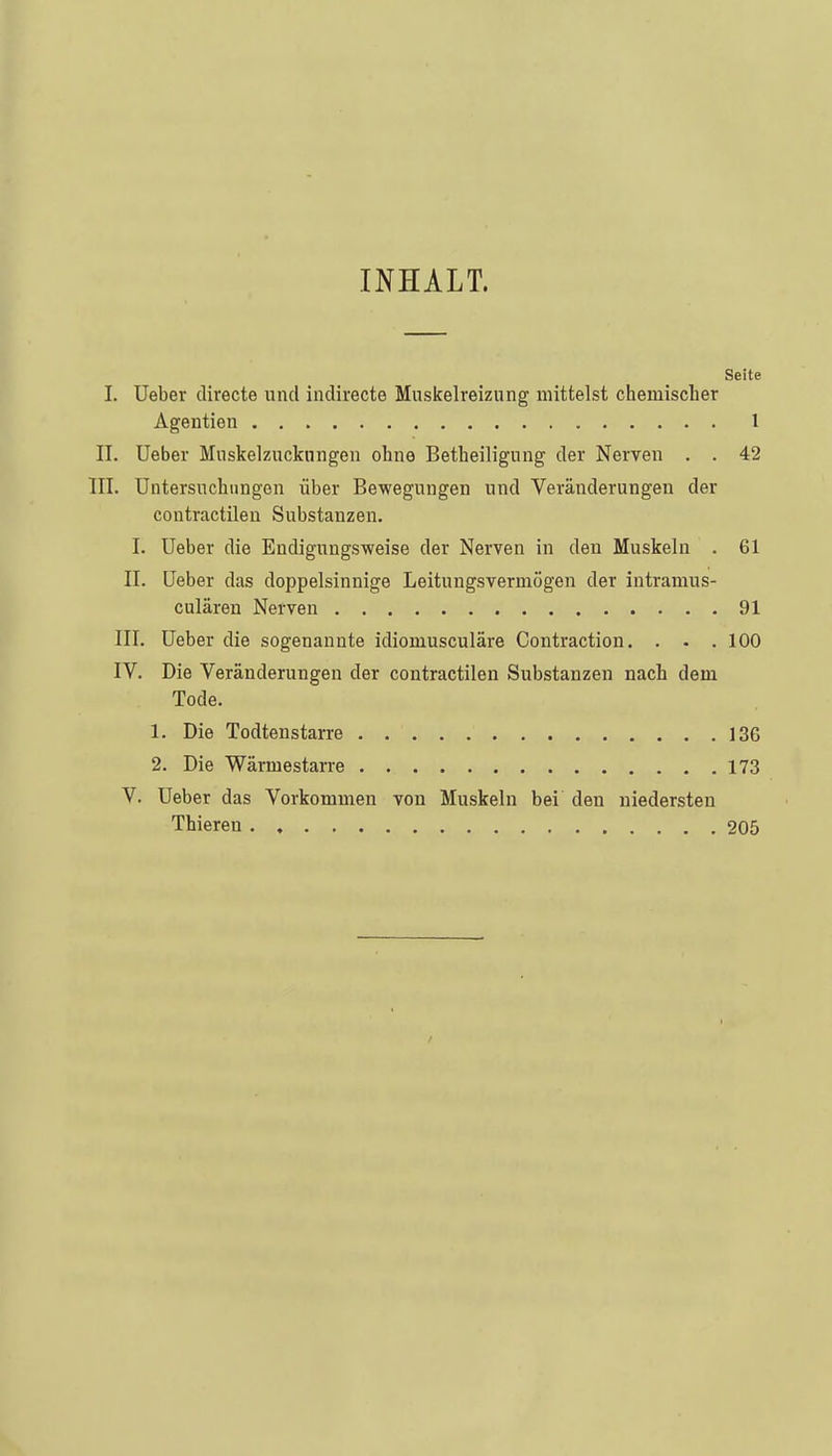 INHALT. Seite I. Ueber directe und indirecte Muskelreizung mittelst chemischer Agentien l II. Ueber Mnskelzuckungen ohne Betheiligung der Nerven . . 42 III. Untersuchungen über Bewegungen und Veränderungen der contractilen Substanzen. I. Ueber die Endigungsweise der Nerven in den Muskeln . 61 II. Ueber das doppelsinnige Leitungsvermögen der intramus- culären Nerven 91 III. Ueber die sogenannte idiomusculäre Contraction. . . . 100 IV. Die Veränderungen der contractilen Substanzen nach dem Tode. 1. Die Todtenstarre 136 2. Die Wärmestarre 173 V. Ueber das Vorkommen von Muskeln bei den niedersten Thieren 205