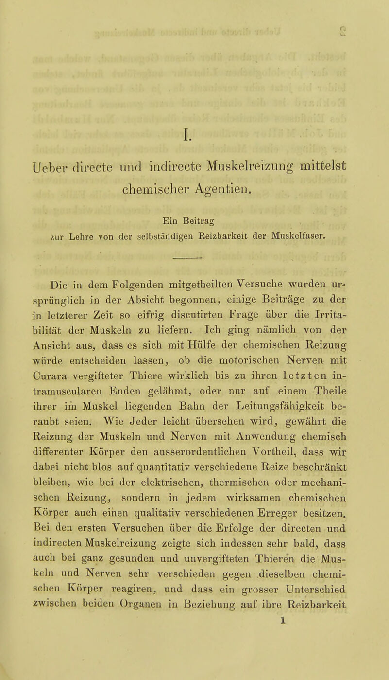 lieber rlirecte und indirecte Muskelreizung mittelst chemischer Agentien. Ein Beitrag zur Lehre von der selbständigen Reizbarkeit der Muskelfaser. Die in dem Folgenden mitgetheilten Versuche wurden ur- sprünglich in der Absicht begonnen, einige Beiträge zu der in letzterer Zeit so eifrig discutirten Frage über die Irrita- bilität der Muskeln zu liefern. Ich ging nämlich von der Ansicht aus, dass es sich mit Hülfe der chemischen Reizung würde entscheiden lassen, ob die motorischen Nerven mit Curara vergifteter Thiere wirklich bis zu ihren letzten in- tramuscularen Enden gelähmt, oder nur auf einem Theile ihrer im Muskel liegenden Bahn der Leitungsfähigkeit be- raubt seien. Wie Jeder leicht übersehen wird, gewährt die Reizung der Muskeln und Nerven mit Anwendung chemisch difFerenter Körper den ausserordentlichen Vortheil, dass wir dabei nicht blos auf quantitativ verschiedene Reize beschränkt bleiben, wie bei der elektrischen, thermischen oder mechani- schen Reizung, sondern in jedem wirksamen chemischen Körper auch einen qualitativ verschiedenen Erreger besitzen. Bei den ersten Versuchen über die Erfolge der directen und indirecten Muskelreizung zeigte sich indessen sehr bald, dass auch bei ganz gesunden und unvergifteten Thieren die Mus- keln und Nerven sehr verschieden gegen dieselben chemi- schen Körper reagiren, und dass ein grosser Unterschied zwischen beiden Organen in Beziehung auf ihre Reizbarkeit 1