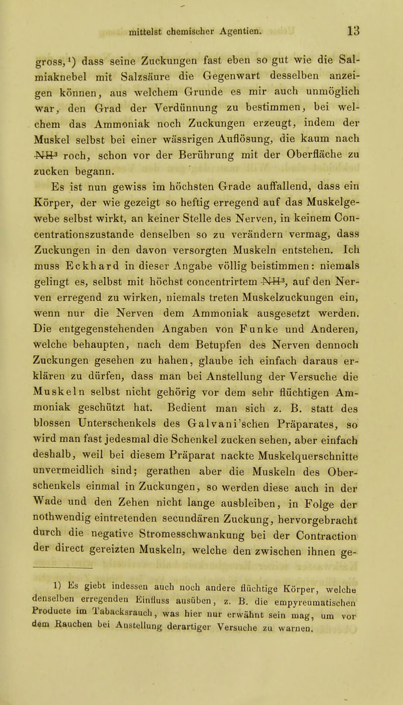 gross, dass seine Zuckungen fast eben so gut wie die Sal- miaknebel mit Salzsäure die Gegenwart desselben anzei- gen können, aus welchem Grunde es mir auch unmöglich war, den Grad der Verdünnung zu bestimmen, bei wel- chem das Ammoniak noch Zuckungen erzeugt, indem der Muskel selbst bei einer wässrigen Auflösung, die kaum nach ■Ntt3 roch, schon vor der Berührung mit der Oberfläche zu zucken begann. Es ist nun gewiss im höchsten Grade auffallend, dass ein Körper, der wie gezeigt so heftig erregend auf das Muskelge- webe selbst wirkt, an keiner Stelle des Nerven, in keinem Con- centrationszustande denselben so zu verändern vermag, dass Zuckungen in den davon versorgten Muskeln entstehen. Ich muss Eckhard in dieser Angabe völlig beistimmen: niemals gelingt es, selbst mit höchst concentrirtem Hü^, auf den Ner- ven erregend zu wirken, niemals treten Muskelzuckungen ein, wenn nur die Nerven dem Ammoniak ausgesetzt werden. Die entgegenstehenden Angaben von Funke und Anderen, welche behaupten, nach dem Betupfen des Nerven dennoch Zuckungen gesehen zu haben, glaube ich einfach daraus er- klären zu dürfen, dass man bei Anstellung der Versuche die Muskeln selbst nicht gehörig vor dem sehr flüchtigen Am- moniak geschützt hat. Bedient man sich z. B. statt des blossen Unterschenkels des Galvani'schen Präparates, so wird man fast jedesmal die Schenkel zucken sehen, aber einfach deshalb, weil bei diesem Präparat nackte Muskelquerschnitte unvermeidlich sind; gerathen aber die Muskeln des Ober- schenkels einmal in Zuckungen, so werden diese auch in der Wade und den Zehen nicht lange ausbleiben, in Folge der nothwendig eintretenden secundären Zuckung, hervorgebracht durch die negative Stromesschwankung bei der Contraction der direct gereizten Muskeln, welche den zwischen ihnen ge- 1) Es giebt indessen auch noch andere flüchtige Körper, welche denselben erregenden Einfluss ausüben, z. B. die empyreumatischen Producte im Tabacksraucli, was hier nur erwähnt sein mag, um vor dem ßauchen bei Austeilung derartiger Versuche zu warnen.