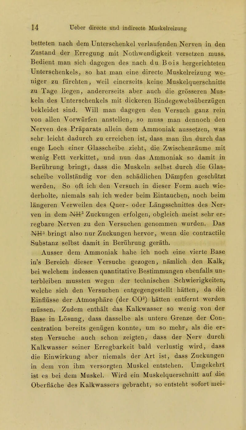betteten nach dem Unterschenkel verlaufenden Nerven in den Zustand der Erregung mit Notliwendigkeit versetzen muss. Bedient man sich dagegen des nach du Bois hergerichteten Unterschenkels, so hat man eine directe Muskelreizung we- niger zu fürchten, Weil einerseits keine Muskelquerschnitte zu Tage liegen, andererseits aber auch die grösseren Mus- keln des Unterschenkels mit dickeren Bindegewebsüberzügen bekleidet sind. Will man dagegen den Versuch ganz rein von allen Vorwürfen anstellen, so muss man dennoch den Nerven des Präparats allein dem Ammoniak aussetzen, was sehr leicht dadurch zu erreichen ist, dass man ihn durch das enge Loch einer Glasscheibe zieht, die Zwischenräume mit wenig Fett verkittet, und nun das Ammoniak so damit in Berührung bringt, dass die Muskeln selbst durch die Glas- scheibe vollständig vor den schädlichen Dämpfen geschützt werden. So oft ich den Versuch in dieser Form auch wie- derholte, niemals sah ich weder beim Eintauchen, noch beim längeren Verweilen des Quer- oder Längsschnittes des Ner- ven in dem -Ntt^ Zuckungen erfolgen, obgleich meist sehr er- regbare Nerven zu den Versuchen genommen wurden. Das -Nü^ bringt also nur Zuckungen hervor, wenn die contractile Substanz selbst damit in Berührung geräth. Ausser dem Ammoniak habe ich noch eine vierte Base in's Bereich dieser Versuche gezogen, nämlich den Kalk, bei welchem indessen quantitative Bestimmungen ebenfalls un- terbleiben mussten wegen der technischen Schwierigkeiten, welche sich den Versuchen entgegengestellt hätten, da die Einflüsse der Atmosphäre (der 00^) hätten entfernt werden müssen. Zudem enthält das Kalkwasser so wenig von der Base in Lösung, dass dasselbe als untere Grenze der Con- centration bereits genügen konnte, um so mehr, als die er- sten Versuche auch schon zeigten, dass der Nerv durch Kalkwasser seiner Erregbarkeit bald verlustig wird, dass die Einwirkung aber niemals der Art ist, dass Zuckungen in dem von ihm versorgten Muskel entstehen. Umgekehrt ist es bei dem Muskel. Wird ein Muskelquerschnitt auf die Oberfläche des Kalkwassers gebracht, so entsteht sofort mei-