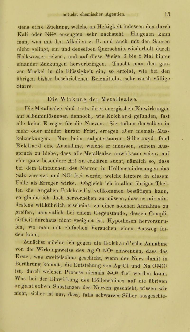 stens eine Zuckung, welche an Heftigkeit indessen den durch Kali oder -Nfts erzeugten sehr nachsteht. Hingegen kann man, was mit den Alkalien z. B. und auch mit den Säuren nicht gelingt, ein und denselben Querschnitt wiederholt durch Kalkwasser reizen, und auf diese Weise 6 bis 8 Mal hinter einander Zuckungen hervorbringen. Taucht man den gan- zen Muskel in die Flüssigkeit ein, so erfolgt, wie bei den übrigen bisher beschriebenen Reizmitteln, sehr rasch völlige Starre. Die Wirkung der Metallsalze. Die Metallsalze sind trotz ihrer energischen Einwirkungen auf Albuminlösungen dennoch, wie Eckhard gefunden, fast alle keine Erreger für die Nerven. Sie tödten denselben in mehr oder minder kurzer Frist, erregen aber niemals Mus- kelzuckungen. Nur beim salpetersauren Silberoxyd fand Eckhard eine Ausnahme, welche er indessen, seinem Aus- spruch zu Liebe, dass alle Metallsalze unwirksam seien, auf eine ganz besondere Art zu erklären sucht, nämlich so, dass bei dem Eintauchen des Nerven in Höllensteinlösungen das Salz zersetzt, und NO^ frei werde, welche letztere in diesem Falle als Erreger wirke. Obgleich ich in allen übrigen Thei- len die Angaben Eckhard's vollkommen bestätigen kann, so glaube ich doch hervorheben zu müssen, dass es mir min- destens willkührlich erscheint, zu einer solchen Annahme zu greifen, namentlich bei einem Gegenstande, dessen Compli- cirtheit durchaus nicht geeignet ist, Hypothesen hervorzuru- fen, wo man mit einfachen Versuchen einen Ausweg fin- den kann. Zunächst möchte ich gegen die Eckhard'sehe Annahme von der Wirkungsweise des Ag O UO^ einwenden, dass das Erste, was zweifelsohne geschieht, wenn der Nerv damit in Berührung kommt, die Entstehung von Ag -Gl und Na ONO^ ist, durch welchen Process niemals NO^ frei werden kann. Was bei der Einwirkung des Höllensteines auf die übrigen organischen Substanzen des Nerven geschieht, wissen wir nicht, sicher ist nup, dass, falls schwarzes Silber ausgeschie-