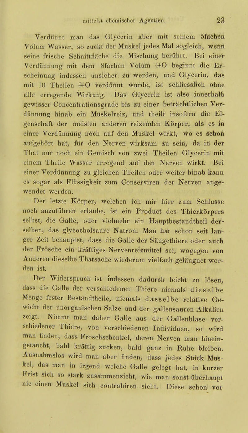 Verdünnt man das Glycerin aber mit seinem öfacheh Volum Wasser, so zuckt der Muskel jedes Mal sogleich, wenn seine frische Schnittfläche die Mischung berührt. Bei einet Verdünnung mit dem Sfachen Volum -H-0 beginnt die Er- scheinung indessen unsicher zu werden, und Glycerin, das mit 10 Theilen WO verdünnt wurde, ist schliesslich ohne alle erregende Wirkung. Das Glycerin ist also innerhalb gewisser Concentrationsgrade bis zu einer beträchtlichen Ver- dünnung hinab ein Muskelreiz, und theilt insofern die Ei- genschaft der meisten anderen reizenden Körper, als es in einer Verdünnung riöch auf den Muskel wirkt, \^o es scboh aufgehört hat, für den Nerven wirksam zu sein, da in der That nur noch ein Gemisch von zwei Theilen Glycerin mit einem Theile Wasser erregend auf den Nerven wirkt. Bei einer Verdünnung zu gleichen Theilen oder weiter hinab kann es sogar als Flüssigkeit zum Conserviren der Nerven ange- wendet werden. Der letzte Körper, welchen ich mir hier zum Schlüsse noch anzuführen erlaube, ist ein Product des Thierkörpers selbst, die Galle, oder vielmehr ein Hauptbestandtheil der- selben, das glycocholsaure Natron. Man hat schon seit lan- ger Zeit behauptet, dass die Galle der Säugethiere oder auch der Frösche ein kräftiges Nervenreizmittel sei, wogegen von Anderen dieselbe Thatsacbe wiederum vielfach geläugnet wor- den ist. Der Widerspruch ist indessen dadurch leicht zu lösen, dass die Galle der verschiedenen Thiere niemals dieselbe Menge fester Bestandtheile, niemals dasselbe relative Ge- wicht der unorganischen Salze und der gallensauren Alkalien zeigt. Nimmt man daher Galle aus der Gallenblase ver- schiedener Thiere, von verschiedenen Individuen, so wird man finden, dass Froschschenkel, deren Nerven man hinein- getancht, bald kräftig zucken, bald ganz in Ruhe bleiben. Ausnahmslos wird man aber finden, dass jedes Stück Mus- kel, das man in irgend welche Galle gelegt hat, in kurzer Frist sich so stark zusammenzieht, wie man sonst überhaupt nie einen Muskel sich contrahiren sieht. Diese schon vor