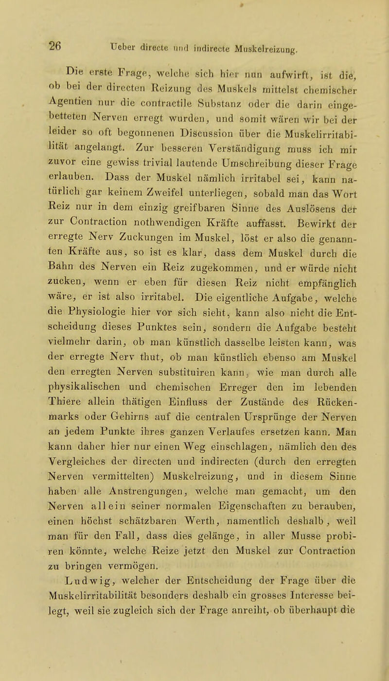 Die erste Frage, welche sich hier nun aufwirft, ist die, ob bei der directen Reizung des Muskels mittelst chemischer Agentien nur die contractile Substanz oder die darin einge- betteten Nerven erregt wurden, und somit wären wir bei der leider so oft begonnenen Discussion über die Muskelirritabi- lität angelangt. Zur besseren Verständigung muss ich mir zuvor eine gewiss trivial lautende Umschreibung dieser Frage erlauben. Dass der Muskel nämlich irritabel sei, kann na- türlich gar keinem Zweifel unterliegen, sobald man das Wort Reiz nur in dem einzig greifbaren Sinne des Auslösens der zur Contraction nothwendigen Kräfte auffasst. Bewirkt der erregte Nerv Zuckungen im Muskel, löst er also die genann- ten Kräfte aus, so ist es klar, dass dem Muskel durch die Bahn des Nerven ein Reiz zugekommen, und er würde nicht zucken, wenn er eben für diesen Reiz nicht empfänglich wäre, er ist also irritabel. Die eigentliche Aufgabe, welche die Physiologie hier vor sich sieht, kann also nicht die Ent- scheidung dieses Punktes sein, sondern die Aufgabe besteht vielmehr darin, ob man künstlich dasselbe leisten kann, was der erregte Nerv thut, ob man künstlich ebenso am Muskel den erregten Nerven substituiren kann, wie man durch alle physikalischen und chemischen Erreger den im lebenden Thiere allein thätigen Einfluss der Zustände des Rücken- marks oder Gehirns auf die centralen Ursprünge der Nerven an jedem Punkte ihres ganzen Verlaufes ersetzen kann. Man kann daher hier nur einen Weg einschlagen, nämlich den des Vergleiches der directen und indirecten (durch den erregten Nerven vermittelten) Muskelreizung, und in diesem Sinne haben alle Anstrengungen, welche man gemacht, um den Nerven allein seiner normalen Eigenschaften zu berauben, einen höchst schätzbaren Werth, namentlich deshalb, weil man für den Fall, dass dies gelänge, in aller Müsse probi- ren könnte, welche Reize jetzt den Muskel zur Contraction zu bringen vermögen. Ludwig, welcher der Entscheidung der Frage über die Muskelirritabilität besonders deshalb ein grosses Interesse bei- legt, weil sie zugleich sich der Frage anreiht, ob überhaupt die
