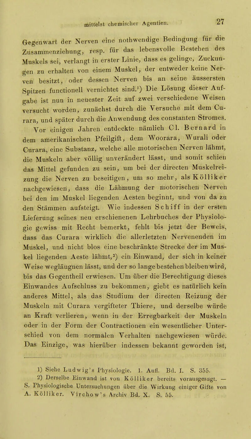 Gegenwart der Nerven eine nolhwendige Bedingung für die Zusammenziehung, resp. für das lebensvolle Bestehen des Muskels sei, verlangt in erster Linie, dass es gelinge, Zuckun- gen zu erhalten von einem Muskel, der entweder keine Ner- ven besitzt, oder dessen Nerven bis an seine äussersten Spitzen functionell vernichtet sind.') Die Lösung dieser Auf- gabe ist nun in neuester Zeit auf zwei verschiedene Weisen versucht worden, zunächst durch die Versuche mit dem Cu- rara, und später durch die Anwendung des constanten Stromes, Vor einigen Jahren entdeckte nämlich Cl. Bernard in dem amerikanischen Pfeilgift, dem Woorara, Wurali oder Curara, eine Substanz, welche alle motorischen Nerven lähmt, die Muskeln aber völlig unverändert lässt, und somit schien das Mittel gefunden zu sein, um bei der directen Muskelrei- zung die Nerven zu beseitigen, um so mehr, alsKölliker nachgewiesen, dass die Lähmung der motorischen Nerven bei den im Muskel liegenden Aesten beginnt, und von da zu den Stämmen aufsteigt. Wie indessen Schiff in der ersten Lieferung seines neu erschienenen Lehrbuches der Physiolo- gie gewiss mit Recht bemerkt, fehlt bis jetzt der Beweis, dass das Curara wirklich die allerletzten Nervenenden im Muskel, und nicht blos eine beschränkte Strecke der im Mus- kel liegenden Aeste lähmt,*) ein Einwand, der sich in keiner Weise wegläugnen lässt, und der so lange bestehen bleiben wird, bis das Gegentheil erwiesen. Um über die Berechtigung dieses Einwandes Aufschluss zu bekommen, giebt es natürlich kein anderes Mittel, als das Studium der directen Reizung der Muskeln mit Curara vergifteter Thiere, und derselbe würde an Kraft verlieren, wenn in der Erregbarkeit der Muskeln oder in der Form der Contractionen ein wesentlicher Unter- schied von dem normalen Verhalten nachgewiesen würde. Das Einzige, was hierüber indessen bekannt geworden ist. 1) Siehe Ludwig's Physiologie. 1. Anfi. Bd. I. S. 355. 2) Derselbe Einwand ist von Kolliker bereits vorausgesagt. — S. Physiologische Untersuchungen über die Wirkung einiger Gifte von A. Kölliker, Virchow's Archiv Bd. X. S. 55.