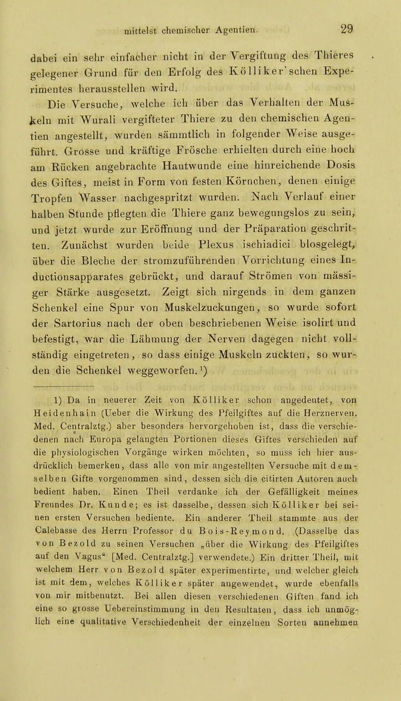 dabei ein sehr einfacher nicht in der Vergiftung des Thieres gelegener Grund für den Erfolg des KöIiiker'sehen Expe- rimentes herausstellen wird. Die Versuche, welche ich über das Verhalten der Mus- keln mit Wurali vergifteter Thiere zu den chemischen Agen- tien angestellt, wurden sämmtlich in folgender Weise ausge- führt. Grosse und kräftige Frösche erhielten durch eine hoch am Rücken angebrachte Hautwunde eine hinreichende Dosis des Giftes, meist in Form von festen Körnchen, denen einige Tropfen Wasser nachgespritzt wurden. Nach Verlauf einer halben Stunde pflegten die Thiere ganz bewegungslos zu sein, und jetzt wurde zur Eröffnung und der Präparation geschrit- ten. Zunächst wurden beide Plexus ischiadici blosgelegt, über die Bleche der stromzuführenden Vorrichtung eines In- ductionsapparates gebrückt, und darauf Strömen von massi- ger Stärke ausgesetzt. Zeigt sich nirgends in dem ganzen Schenkel eine Spur von Muskelzuckungen, so wurde sofort der Sartorius nach der oben beschriebenen Weise isolirt und befestigt, war die Lähmung der Nerven dagegen nicht voll- ständig eingetreten, so dass einige Muskeln zuckten, so wur- den die Schenkel weggeworfen. 1) Da in neuerer Zeit von Kölliker schon angedeutet, von Heidenhain (Ueber die Wirkung des Pfeilgiftes auf die Herznerven. Med. Centralztg.) aber besonders hervorgehoben ist, dass die verschie- denen nach Europa gelangten Portionen dieses Giftes verschieden auf die physiologischen Vorgänge wirken möchten, so muss ich hier aus- drücklich bemerken, dass alle von mir angestellten Versuche mit dem- selben Gifte vorgenommen sind, dessen sich die citirten Autoren auch bedient haben. Einen Theil verdanke ich der Gefälligkeit meines Freundes Dr. Kunde; es ist dasselbe, dessen sich Kölliker bei sei- nen ersten Versuchen bediente. Ein anderer Theil stammte aus der Calebasse des Herrn Professor du B o i s-Rey m o n d. (Dasselbe das von Bezold zu seinen Versuchen „über die Wirkung des Pfeilgiftes auf den Vagus [Med. Centralztg.] verwendete.) Ein dritter Theil, mit welchem Herr von Bezold später experimentirte, und welcher gleich ist mit dem, welches Kölliker später angewendet, wurde ebenfalls von mir mitbenutzt. Bei allen diesen verschiedenen Giften fand ich eine so grosse Uebereinstimmung in den Resultaten, dass ich unmög- lich eine qualitative Verschiedenheit der einzelnen Sorten annehmen