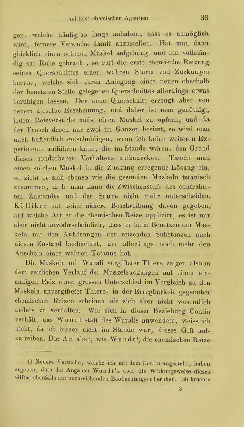 gen, welche häufig so lange anhalten, dass es unmöglich wird, fernere Versuche damit anzustellen. Hat man dann glücklich einen solchen Muskel aufgehängt und ihn vollstän- dig zur Ruhe gebracht, so ruft die erste chemische Reizung seines Querschnittes einen wahren Sturm von Zuckungen hervor, welche sich durch Anlegung eines neuen oberhalb der benetzten Stelle gelegenen Querschnittes allerdings etwas beruhigen lassen. Der neue Querschnitt erzeugt aber von neuem dieselbe Ei-scheinung, und daher ist man genöthigt, jedem Reizversuche meist einen Muskel zu opfern, und da der Frosch deren nur zwei im Ganzen besitzt, so wird man mich hoffentlich entschuldigen, wenn ich keine weiteren Ex- perimente aufführen kann, die im Stande wären, den Grund dieses sonderbaren Verhaltens aufzudecken. Taucht man einen solchen Muskel in die Zuckung erregende Lösung ein, so zieht er sich ebenso wie die gesunden Muskeln tetanisch zusammen, d. h. man kann die Zwischenstufe des contrahir- ten Zustandes und der Starre nicht mehr unterscheiden. Kölliker hat keine nähere Beschreibung davon gegeben, auf welche Art er die chemischen Reize applicirt, es ist mir aber nicht unwahrscheinlich, dass er beim Benetzen der Mus- keln mit den Auflösungen der reizenden Substanzen auch diesen Zustand beobachtet, der allerdings noch mehr den Anschein eines wahren Tetanus hat. Die Muskeln mit Wurali vergifteter Thiere zeigen also in dem zeitlichen Verlauf der Muskelzuckungen auf einen ein- maligen Reiz einen grossen Unterschied im Vergleich zu den Muskeln unvergifteter Thiere, in der Erregbarkeit gegenüber chemischen Reizen scheinen sie sich aber ni^ht wesentlich anders zu verhalten. Wie sich in dieser Beziehung Coniin verhält, das Wundt statt des Wuralis anwendete, weiss ich nicht, da ich bisher nicht im Stande war, dieses Gift auf- zutreiben. Die Art aber, wie Wundt') die chemischen Reize 1) Neuere Versuche, welche ich mit dem Coniin angestellt, haben ergeben, dass die Angaben Wundt's über die Wirkungsweise dieses Giftes ebenfalls auf unzureichenden Beobachtungen beruhen. Ich brachte 3