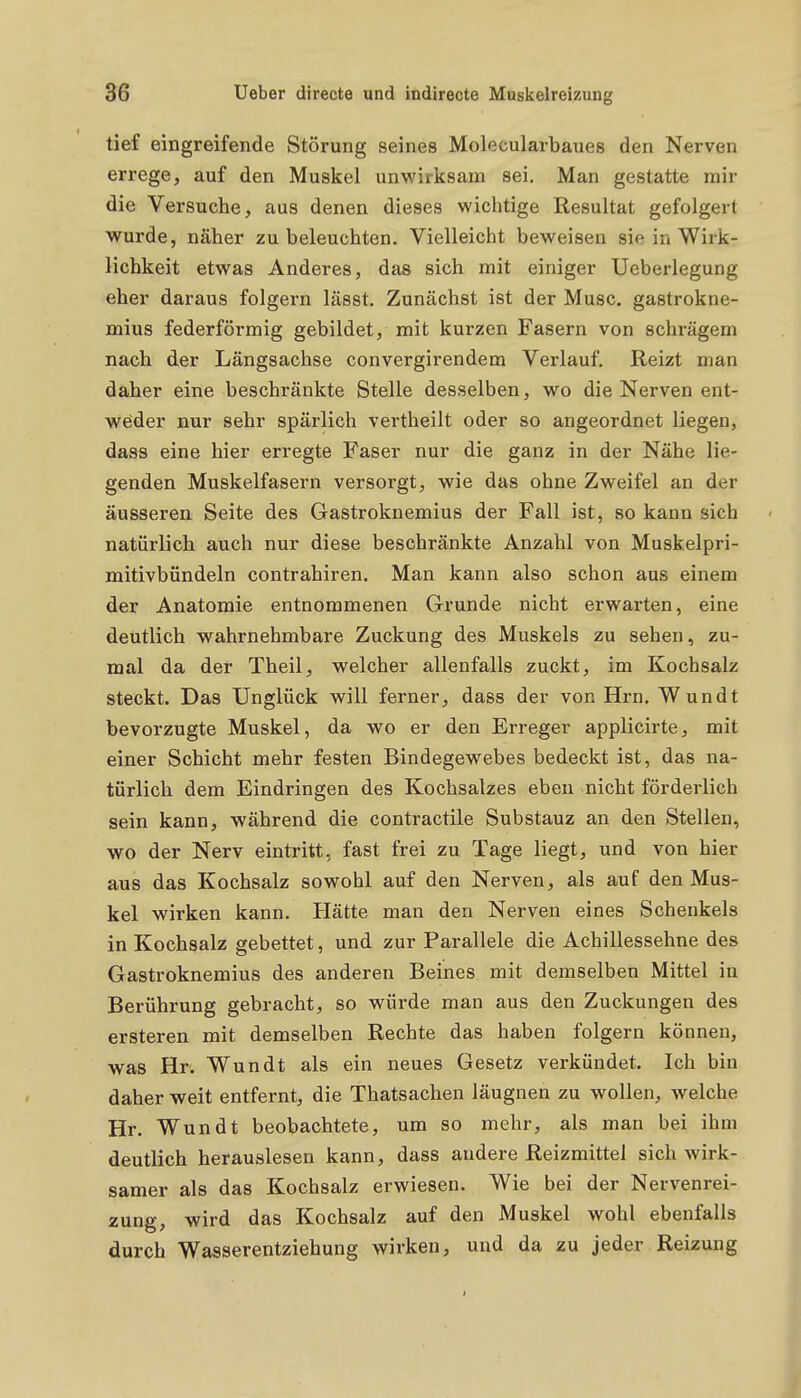 tief eingreifende Störung seines Molecularbaues den Nerven errege, auf den Muskel unwirksam sei. Man gestatte mir die Versuche, aus denen dieses wichtige Resultat gefolgert wurde, näher zu beleuchten. Vielleicht beweisen sie in Wirk- lichkeit etwas Anderes, das sich mit einiger Ueberlegung eher daraus folgern lässt. Zunächst ist der Muse, gastrokne- mius federförmig gebildet, mit kurzen Fasern von schrägem nach der Längsachse convergirendem Verlauf. Reizt man daher eine beschränkte Stelle desselben, wo die Nerven ent- weder nur sehr spärlich vertheilt oder so angeordnet liegen, dass eine hier erregte Faser nur die ganz in der Nähe lie- genden Muskelfasern versorgt, wie das ohne Zweifel an der äusseren Seite des Gastroknemius der Fall ist, so kann sich natürlich auch nur diese beschränkte Anzahl von Muskelpri- mitivbündeln contrahiren. Man kann also schon aus einem der Anatomie entnommenen Grunde nicht erwarten, eine deutlich wahrnehmbare Zuckung des Muskels zu sehen, zu- mal da der Theil, welcher allenfalls zuckt, im Kochsalz steckt. Das Unglück will ferner, dass der von Hrn. Wundt bevorzugte Muskel, da wo er den Erreger applicirte, mit einer Schicht mehr festen Bindegewebes bedeckt ist, das na- türlich dem Eindringen des Kochsalzes eben nicht förderlich sein kann, während die contractile Substanz an den Stellen, wo der Nerv eintritt, fast frei zu Tage liegt, und von hier aus das Kochsalz sowohl auf den Nerven, als auf den Mus- kel wirken kann. Hätte man den Nerven eines Schenkels in Kochsalz gebettet, und zur Parallele die Achillessehne des Gastroknemius des anderen Beines mit demselben Mittel in Berührung gebracht, so würde man aus den Zuckungen des ersteren mit demselben Rechte das haben folgern können, was Hr. Wundt als ein neues Gesetz verkündet. Ich bin daher weit entfernt, die Thatsachen läugnen zu wollen, welche Hr. Wundt beobachtete, um so mehr, als man bei ihm deutlich herauslesen kann, dass andere Reizmittel sich wirk- samer als das Kochsalz erwiesen. Wie bei der Nervenrei- zung, wird das Kochsalz auf den Muskel wohl ebenfalls durch Wasserentziehung wirken, und da zu jeder Reizung