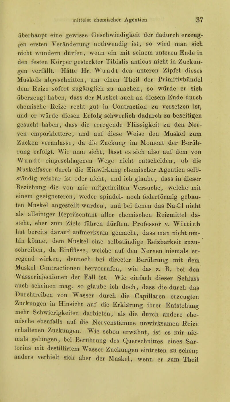 überhaupt eine gewisse Geschwindigkeit der dadurch erzeug- ten ersten Veränderung nothwendig ist, so wird man sich nicht wundern dürfen, wenn ein mit seinem unteren Ende in den festen Körper gesteckter Tibialis anticus nicht in Zuckun- gen verfällt. Hätte Hr. Wundt den unteren Zipfel dieses Muskels abgeschnitten, um einen Theil der Primitivbündel dem Eeize sofort zugänglich zu machen, so würde er sich überzeugt haben, dass der Muskel auch an diesem Ende durch chemische Reize recht gut in Contraction zu versetzen ist, und er würde diesen Erfolg schwerlich dadurch zu beseitigen gesucht haben, dass die erregende Flüssigkeit zu den Ner- ven emporklettere, und auf diese Weise den Muskel zum Zucken veranlasse, da die Zuckung im Moment der Berüh- rung erfolgt. Wie man sieht, lässt es sich also auf dem von Wundt eingeschlagenen Wege nicht entscheiden, ob die Muskelfaser durch die Einwirkung chemischer Agentien selb- ständig reizbar ist oder nicht, und ich glaube, dass in dieser Beziehung die von mir mitgetheilten Versuche, welche mit einem geeigneteren, weder spindel- noch federförmig gebau- ten Muskel angestellt wurden, und bei denen das Na€-1 nicht als alleiniger Repräsentant aller chemischen Reizmittel da- steht, eher zum Ziele führen dürften. Professor v. Wittich hat bereits darauf aufmerksam gemacht, dass man nicht um- hin könne, dem Muskel eine selbständige Reizbarkeit zuzu- schreiben, da Einflüsse, welche auf den Nerven niemals er- regend Avirken, dennoch bei directer Berührung mit dem Muskel Contractionen hervorrufen, wie das z. B. bei den Wasserinjectionen der Fall ist. Wie einfach dieser Schluss auch scheinen mag, so glaube ich doch, dass die durch das Durchtreiben von Wasser durch die Capillaren erzeugten Zuckungen in Hinsicht auf die Erklärung ihrer Entstehung mehr Schwierigkeiten darbieten, als die durch andere che- mische ebenfalls auf die Nervenstämme unwirksamen Reize erhaltenen Zuckungen. Wie schon erwähnt, ist es mir nie- mals gelungen, bei Berührung des Querschnittes eines Sar- torius mit destillirtem Wasser Zuckungen eintreten zu sehen; anders verhielt sich aber der Muskel, wenn er zum Theil