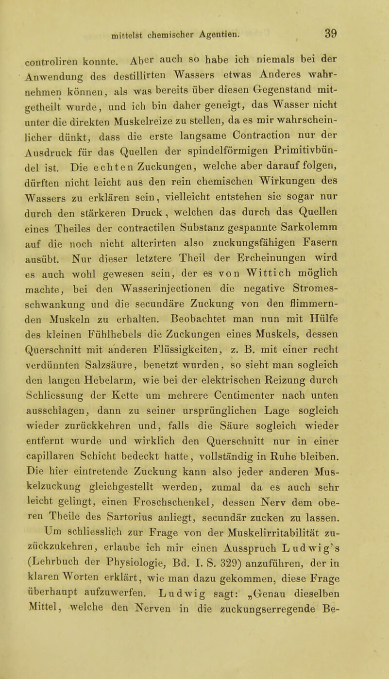 controliren konnte. Aber auch so habe ich niemals bei der Anwendung des destillirten Wassers etwas Anderes wahr- nehmen können, als was bereits über diesen Gegenstand mit- getheilt wurde, und ich bin daher geneigt, das Wasser nicht unter die direkten Muskelreize zu stellen, da es mir wahrschein- licher dünkt, dass die erste langsame Contraction nur der Ausdruck für das Quellen der spindelförmigen Primitivbün- del ist. Die echten Zuckungen, welche aber darauf folgen, dürften nicht leicht aus den rein chemischen Wirkungen des Wassers zu erklären sein, vielleicht entstehen sie sogar nur durch den stärkeren Druck, welchen das durch das Quellen eines Theiles der contractilen Substanz gespannte Sarkolemm auf die noch nicht alterirten also zuckungsfähigen Fasern ausübt. Nur dieser letztere Theil der Ercheinungen wird es auch wohl gewesen sein, der es von Wittich möglich machte, bei den Wasserinjectionen die negative Stromes- schwankung und die secundäre Zuckung von den flimmern- den Muskeln zu erhalten. Beobachtet man nun mit Hülfe des kleinen Fühlhebels die Zuckungen eines Muskels, dessen Querschnitt mit anderen Flüssigkeiten, z, B. mit einer recht verdünnten Salzsäure, benetzt wurden, so sieht man sogleich den langen Hebelarm, wie bei der elekti-ischen Reizung durch Schliessung der Kette um mehrere Centimenter nach unten ausschlagen, dann zu seiner ursprünglichen Lage sogleich wieder zurückkehren und, falls die Säure sogleich wieder entfernt wurde und wirklich den Querschnitt nur in einer capillaren Schicht bedeckt hatte, vollständig in Ruhe bleiben. Die hier eintretende Zuckung kann also jeder anderen Mus- kelzuckung gleichgestellt werden, zumal da es auch sehr leicht gelingt, einen Froschschenkel, dessen Nerv dem obe- ren Theile des Sartorius anliegt, secundär zucken zu lassen. Um schliesslich zur Frage von der Muskelirritabilität zu- zückzukehren, erlaube ich mir einen Ausspruch Ludwig's (Lehrbuch der Physiologie, Bd. I. S. 329) anzuführen, der in kl aren Worten erklärt, wie man dazu gekommen, diese Frage überhaupt aufzuwerfen. Ludwig sagt: „Genau dieselben Mittel, welche den Nerven in die zuckungserregende Be-