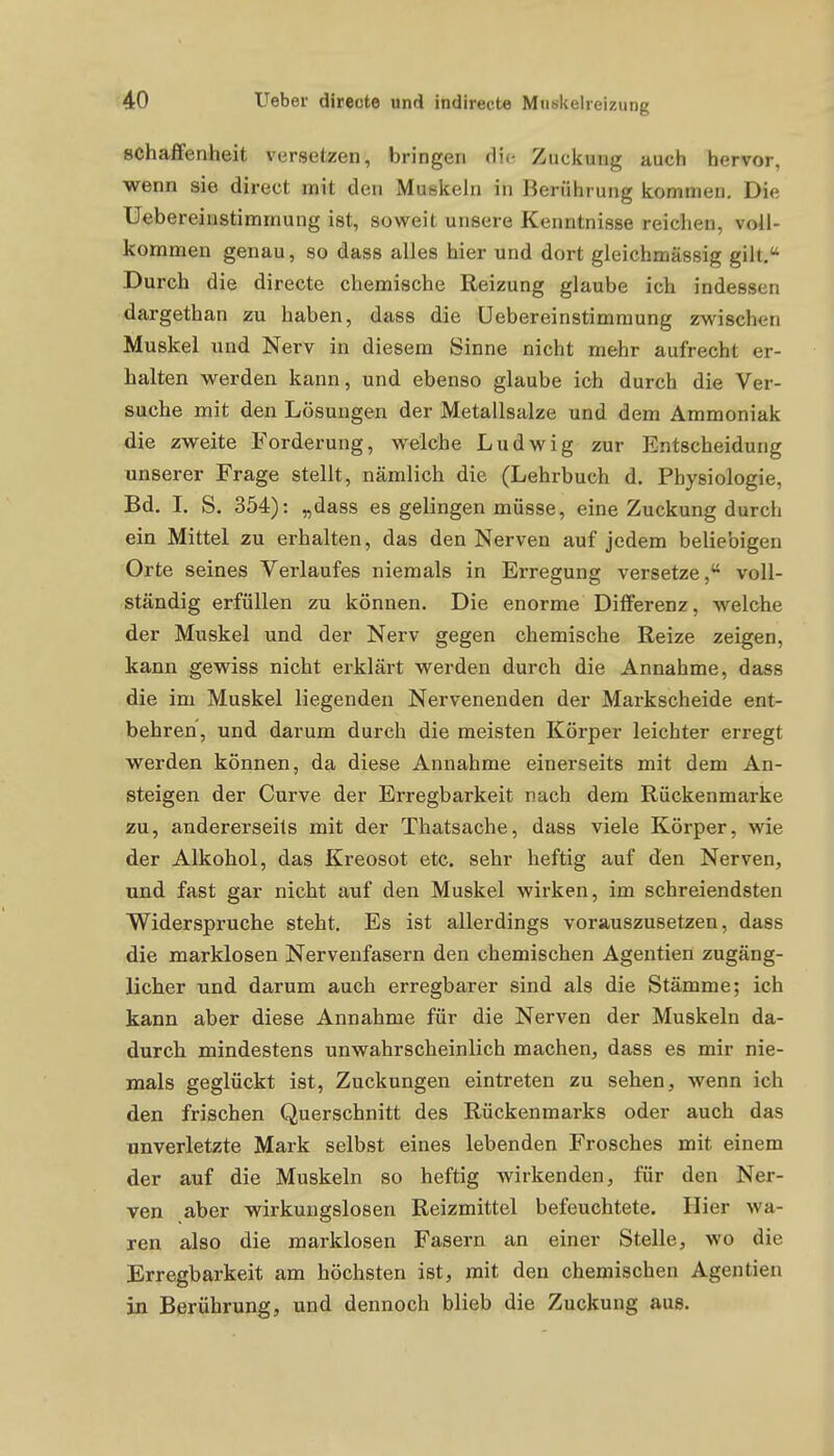 schaffenheit versetzen, bringen die Zuckung auch hervor, wenn sie direct mit den Muskeln in Berührung kommen. Die Uebereiiistimmung ist, soweit unsere Kenntnisse reichen, voll- kommen genau, so dass alles hier und dort gleichmässig gilt. Durch die directe chemische Reizung glaube ich indessen dargethan zu haben, dass die Uebereinstimraung zwischen Muskel und Nerv in diesem Sinne nicht mehr aufrecht er- halten werden kann, und ebenso glaube ich durch die Ver- suche mit den Lösungen der Metallsalze und dem Ammoniak die zweite Forderung, welche Ludwig zur Entscheidung unserer Frage stellt, nämlich die (Lehrbuch d. Physiologie, Bd. L S. 354): „dass es gelingen müsse, eine Zuckung durch ein Mittel zu erhalten, das den Nerven auf jedem beliebigen Orte seines Verlaufes niemals in Erregung versetze, voll- ständig erfüllen zu können. Die enorme Differenz, welche der Muskel und der Nerv gegen chemische Reize zeigen, kann gewiss nicht erklärt werden durch die Annahme, dass die im Muskel liegenden Nervenenden der Markscheide ent- behren, und darum durch die meisten Körper leichter erregt werden können, da diese Annahme einerseits mit dem An- steigen der Curve der Erregbarkeit nach dem Rückenmarke zu, andererseits mit der Thatsache, dass viele Körper, wie der Alkohol, das Kreosot etc. sehr heftig auf den Nerven, und fast gar nicht auf den Muskel wirken, im schreiendsten Widerspruche steht. Es ist allerdings vorauszusetzen, dass die marklosen Nervenfasern den chemischen Agentien zugäng- licher und darum auch erregbarer sind als die Stämme; ich kann aber diese Annahme für die Nerven der Muskeln da- durch mindestens unwahrscheinlich machen, dass es mir nie- mals geglückt ist, Zuckungen eintreten zu sehen, wenn ich den frischen Querschnitt des Rückenmarks oder auch das unverletzte Mark selbst eines lebenden Frosches mit einem der auf die Muskeln so heftig wirkenden, für den Ner- ven aber wirkungslosen Reizmittel befeuchtete. Hier wa- ren also die marklosen Fasern an einer Stelle, wo die Erregbarkeit am höchsten ist, mit den chemischen Agentien in Berührung, und dennoch blieb die Zuckung aus.