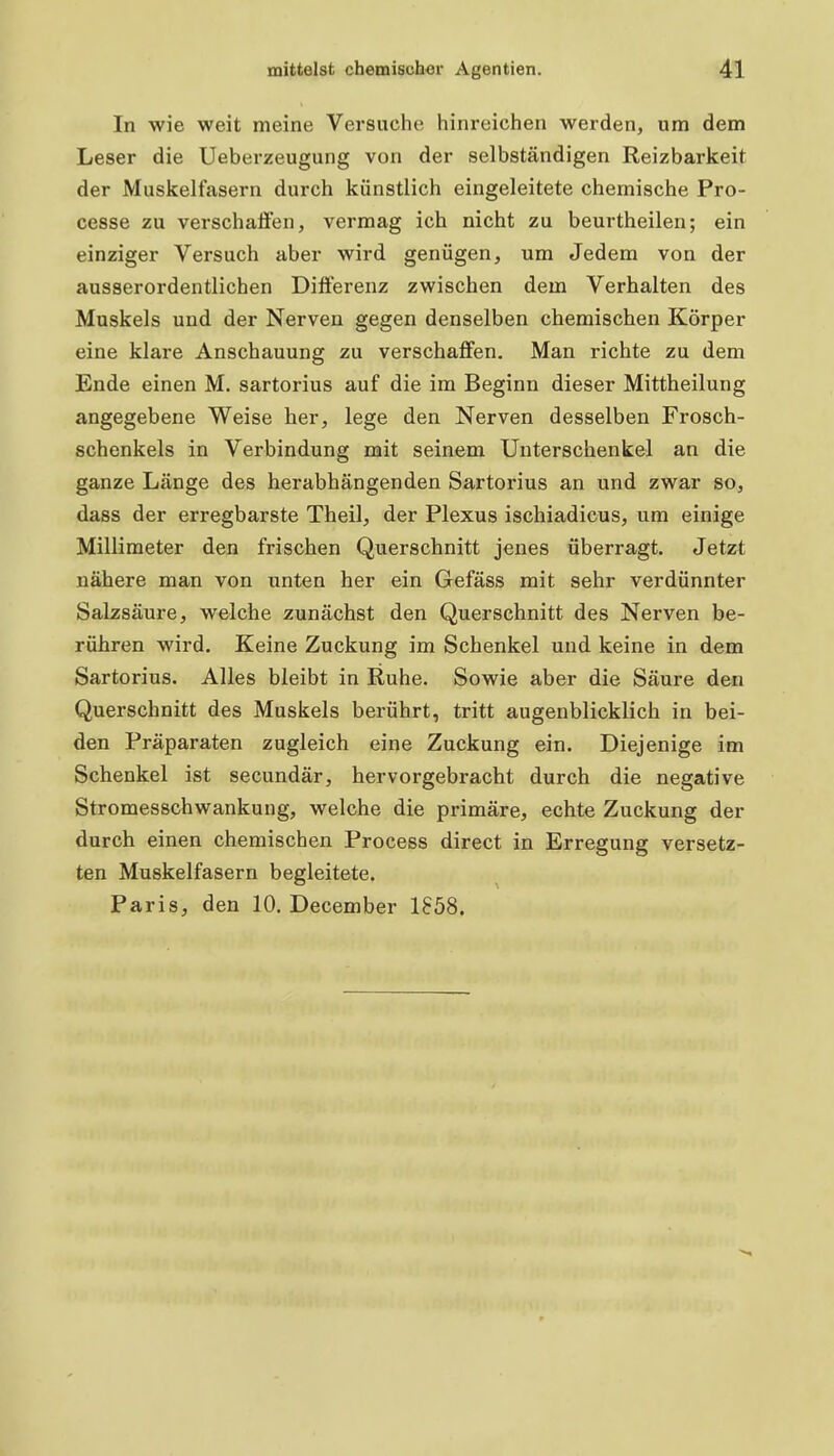 In wie weit meine Versuche hinreichen werden, um dem Leser die Ueberzeugung von der selbständigen Reizbarkeit der Muskelfasern durch künstlich eingeleitete chemische Pro- cesse zu vei'schaflen, vermag ich nicht zu beurtheilen; ein einziger Versuch aber wird genügen, um Jedem von der ausserordentlichen Differenz zwischen dem Verhalten des Muskels und der Nerven gegen denselben chemischen Körper eine klare Anschauung zu verschaffen. Man richte zu dem Ende einen M. sartorius auf die im Beginn dieser Mittheilung angegebene Weise her, lege den Nerven desselben Frosch- schenkels in Verbindung mit seinem Unterschenkel an die ganze Länge des herabhängenden Sartorius an und zwar so, dass der erregbarste Theil, der Plexus ischiadicus, um einige Millimeter den frischen Querschnitt jenes überragt. Jetzt nähere man von unten her ein Gefäss mit sehr verdünnter Salzsäure, welche zunächst den Querschnitt des Nerven be- rühren wird. Keine Zuckung im Schenkel und keine in dem Sartorius. Alles bleibt in Ruhe. Sowie aber die Säure den Querschnitt des Muskels berührt, tritt augenblicklich in bei- den Präparaten zugleich eine Zuckung ein. Diejenige im Schenkel ist secundär, hervorgebracht durch die negative Stromesschwankung, welche die primäre, echte Zuckung der durch einen chemischen Process direct in Erregung versetz- ten Muskelfasern begleitete. Paris, den 10. December 1858.