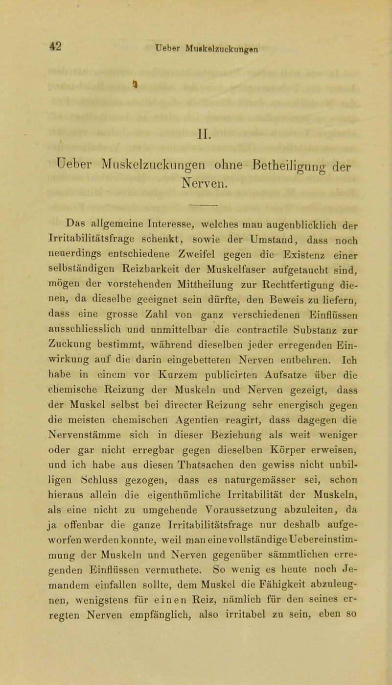 IT. üeber Miiskelzuckungen ohne BetheiJigung der Nerven. Das allgemeine Interesse, welches man augenblicklich der Irritabilitätsfrage schenkt, sowie der Umstand, dass noch neuerdings entschiedene Zweifel gegen die Existenz einer selbständigen Reizbarkeit der Muskelfaser aufgetaucht sind, mögen der vorstehenden Mittheilung zur Rechtfertigung die- nen, da dieselbe geeignet sein dürfte, den Beweis zu liefern, dass eine grosse Zahl von ganz verschiedenen Einflüssen ausschliesslich und unmittelbar die contractile Substanz zur Zuckung bestimmt, während dieselben jeder erregenden Ein- wirkung auf die darin eingebetteten Nerven entbehren. Ich habe in einem vor Kurzem publicirten Aufsatze über die chemische Reizung der Muskeln und Nerven gezeigt, dass der Muskel selbst bei directer Reizung sehr energisch gegen die meisten chemischen Agentien reagirt, dass dagegen die Nervenstämme sich in dieser Beziehung als weit weniger oder gar nicht erregbar gegen dieselben Körper erweisen, und ich habe aus diesen Thatsachen den gewiss nicht unbil- ligen Schluss gezogen, dass es naturgemässer sei, schon hieraus allein die eigenthümliche Irritabilität der Muskeln, als eine nicht zu umgehende Voraussetzung abzuleiten, da ja offenbar die ganze Irritabilitätsfrage nur deshalb aufge- worfen werden konnte, weil man eine vollständige Uebereinstim- mung der Muskeln und Nerven gegenüber sämmtlichen erre- genden Einflüssen vermuthete. So wenig es heute noch Je- mandem einfallen sollte, dem Muskel die Fähigkeit abzuleug- nen, wenigstens für einen Reiz, nämlich für den seines er- regten Nerven empfänglich, also irritabel zu sein, eben so