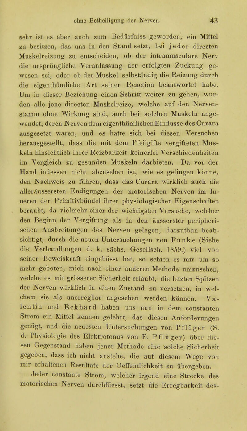 sehr ist es aber auch zum Bedürfniss geworden, ein Mittel zu besitzen, das uns in den Stand setzt, bei jeder directen Muskelreizung zu entscheiden, ob der intramusculare Nerv die ursprüngliche Veranlassung der erfolgten Zuckung ge- wesen sei, oder ob der Muskel selbständig die Reizung durch die eigenthümliche Art seiner Reaction beantwortet habe. Um in dieser Beziehung einen Schritt weiter zu gehen, wur- den alle jene directen Muskelreize, welche auf den Nerven- stamm ohne Wirkung sind, auch bei solchen Muskeln ange- wendet, deren NervendemeigenthümlichenEinflusse desCurara ausgesetzt waren, und es hatte sich bei diesen Versuchen herausgestellt, dass die mit dem Pfeilgifte vergifteten Mus- keln hinsichtlich ihrer Reizbarkeit keinerlei Verschiedenheiten im Vergleich zu gesunden Muskeln darbieten. Da vor der Hand indessen nicht abzusehen ist, wie es gelingen könne, den Nachweis zu führen, dass das Curara wirklich auch die alleräussersten Endigungen der motorischen Nerven im In- neren der Primitivbündel ihrer physiologischen Eigenschaften beraubt, da vielmehr einer der wichtigsten Versuche, welcher den Beginn der Vergiftung als in den äusserster peripheri- schen Ausbreitungen des Nerven gelegen, darzuthun beab- sichtigt, durch die neuen Untersuchungen von Funke (Siehe die Verhandlungen d. k. sächs. Gesellsch. J859.) viel von seiner Beweiskraft eingebüsst hat, so schien es mir um so mehr geboten, mich nach einer anderen Methode umzusehen, welche es mit grösserer Sicherheit erlaubt, die letzten Spitzen der Nerven wirklich in einen Zustand zu versetzen, in wel- chem sie als unerregbar angesehen werden können. Va- lentin und Eckhard haben uns nun in dem constanten Strom ein Mittel kennen gelehrt, das diesen Anforderungen genügt, und die neuesten Untersuchungen von Pflüger (S. d. Physiologie des Elektrotonus von E. Pflüg er) über die- sen Gegenstand haben jener Methode eine solche Sicherheit gegeben, dass ich nickt anstehe, die auf diesem Wege von mir erhaltenen Resultate der Oeffentlichkeit zu übergeben. Jeder constante Strom, welcher irgend eine Strecke des motorischen Nerven durchfliesst, setzt die Erregbarkeit des-