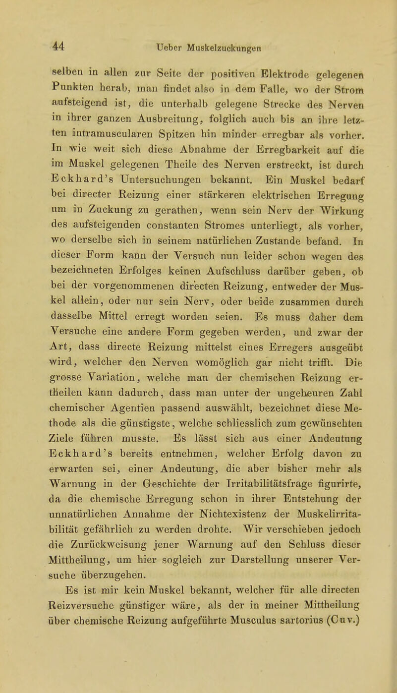 selben in allen zur Seite der positiven Elektrode gelegenen Punkten herab, man findet also in dem Falle, wo der Strom aufsteigend ist, die unterhalb gelegene Strecke des Nerven in ihrer ganzen Ausbreitung, folglich auch bis an ihre letz- ten intramuscularen Spitzen hin minder erregbar als vorher. In wie weit sich diese Abnahme der Erregbarkeit auf die im Muskel gelegenen Theile des Nerven erstreckt, ist durch Eckhard's Untersuchungen bekannt. Ein Muskel bedarf bei directer Reizung einer stärkeren elektrischen Erregung um in Zuckung zu gerathen, wenn sein Nerv der Wirkung des aufsteigenden constanten Stromes unterliegt, als vorher, wo derselbe sich in seinem natürlichen Zustande befand. In dieser Form kann der Versuch nun leider schon wegen des bezeichneten Erfolges keinen Aufschluss darüber geben, ob bei der vorgenommenen directen Reizung, entweder der Mus- kel allein, oder nur sein Nerv, oder beide zusammen durch dasselbe Mittel erregt worden seien. Es muss daher dem Versuche eine andere Form gegeben werden, und zwar der Art, dass directe Reizung mittelst eines Erregers ausgeübt wird, welcher den Nerven womöglich gar nicht trifft. Die grosse Variation, welche man der chemischen Reizung er- theilen kann dadurch, dass man unter der ungeheuren Zahl chemischer Agentien passend auswählt, bezeichnet diese Me- thode als die günstigste, welche schliesslich zum gewünschten Ziele führen musste. Es lässt sich aus einer Andeutung Eckhard's bereits entnehmen, welcher Erfolg davon zu erwarten sei, einer Andeutung, die aber bisher mehr als Warnung in der Geschichte der Irritabilitätsfrage figurirte, da die chemische Erregung schon in ihrer Entstehung der unnatürlichen Annahme der Nichtexistenz der Muskelirrita- bilität gefährlich zu werden drohte. Wir verschieben jedoch die Zurückweisung jener Warnung auf den Schluss dieser Mittheilung, um hier sogleich zur Darstellung unserer Ver- suche überzugehen. Es ist mir kein Muskel bekannt, welcher für alle directen Reizversuche günstiger wäre, als der in meiner Mittheilung über chemische Reizung aufgeführte Musculus sartorius (Cuv.)