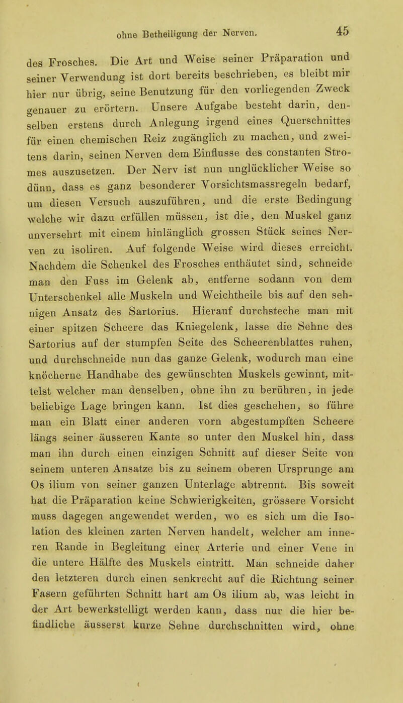 des Frosches. Die Art und Weise seiner Präparation und seiner Verwendung ist dort bereits beschrieben, es bleibt mir hier nur übrig, seine Benutzung für den vorliegenden Zweck genauer zu erörtern. Unsere Aufgabe besteht darin, den- selben erstens durch Anlegung irgend eines Querschnittes für einen chemischen Reiz zugänglich zu machen, und zwei- tens darin, seinen Nerven dem Einflüsse des constanten Stro- mes auszusetzen. Der Nerv ist nun unglücklicher Weise so dünn, dass es ganz besonderer Vorsichtsmassregeln bedarf, um diesen Versuch auszuführen, und die erste Bedingung welche wir dazu erfüllen müssen, ist die, den Muskel ganz unversehrt mit einem hinlänglich grossen Stück seines Ner- ven zu isoliren. Auf folgende Weise wird dieses erreicht. Nachdem die Schenkel des Frosches enthäutet sind, schneide man den Fuss im Gelenk ab, entferne sodann von dem Unterschenkel alle Muskeln und Weichtheile bis auf den seh- nigen Ansatz des Sartorius. Hierauf durchsteche man mit einer spitzen Scheere das Kniegelenk, lasse die Sehne des Sartorius auf der stumpfen Seite des Scheerenblattes ruhen, und durchschneide nun das ganze Gelenk, wodurch man eine knöcherne Handhabe des gewünschten Muskels gewinnt, mit- telst welcher man denselben, ohne ihn zu berühren, in jede beliebige Lage bringen kann. Ist dies geschehen, so führe man ein Blatt einer anderen vorn abgestumpften Scheere längs seiner äusseren Kante so unter den Muskel hin, dass man ihn durch einen einzigen Schnitt auf dieser Seite von seinem unteren Ansätze bis zu seinem oberen Ursprünge am Os ilium von seiner ganzen Unterlage abtrennt. Bis soweit hat die Präparation keine Schwierigkeiten, grössere Vorsicht muss dagegen angewendet werden, wo es sich um die Iso- lation des kleinen zarten Nerven handelt, welcher am inne- ren Rande in Begleitung einei^- Arterie und einer Vene in die untere Hälfte des Muskels eintritt. Man schneide daher den letzteren durch einen senkrecht auf die Richtung seiner Fasern geführten Schnitt hart am Os ilium ab, was leicht in der Art bewerkstelligt werden kann, dass nur die hier be- findliche äusserst kurze Sehne durchschnitten wird, ohne