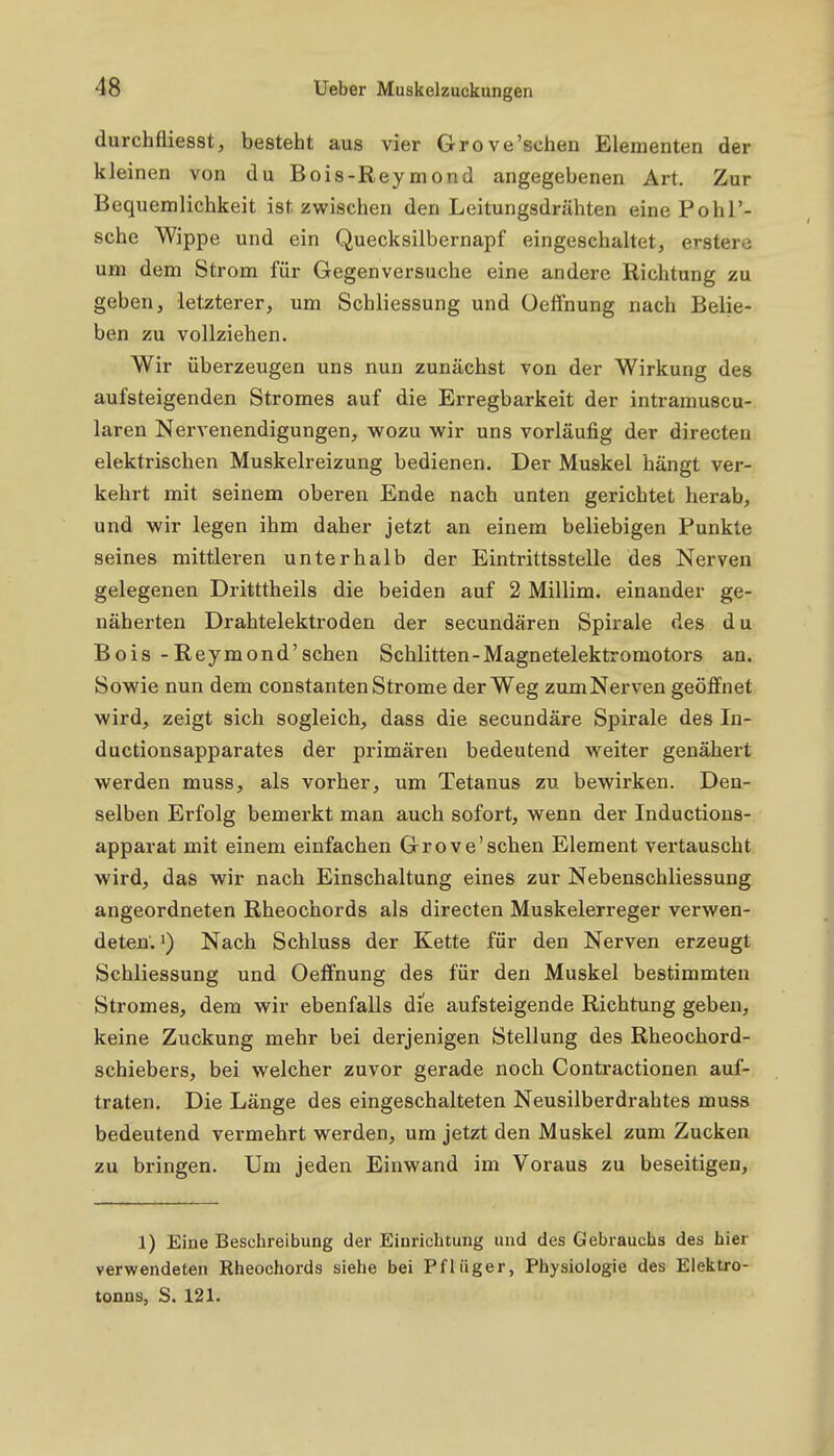 durchfliesst, besteht aus vier Grove'sehen Elementen der kleinen von du Bois-Reymond angegebenen Art. Zur Bequemlichkeit ist zwischen den Leitungsdrähten eine Pohl'- sche Wippe und ein Quecksilbernapf eingeschaltet, erstere um dem Strom für Gegenversuche eine andere Richtung zu geben, letzterer, um Schliessung und üeffnung nach Belie- ben zu vollziehen. Wir überzeugen uns nun zunächst von der Wirkung des aufsteigenden Stromes auf die Erregbarkeit der intramuscu- laren Nervenendigungen, wozu wir uns vorläufig der directen elektrischen Muskelreizung bedienen. Der Muskel hängt ver- kehrt mit seinem oberen Ende nach unten gerichtet herab, und wir legen ihm daher jetzt an einem beliebigen Punkte seines mittleren unterhalb der Eintrittsstelle des Nerven gelegenen Dritttheils die beiden auf 2 Millim. einander ge- näherten Drahtelektroden der secundären Spirale des du Bois -Reymond'sehen Schlitten-Magnetelektromotors an. Sowie nun dem constanten Strome der Weg zumNerven geöffnet wird, zeigt sich sogleich, dass die secundäre Spirale des In- ductionsapparates der primären bedeutend weiter genähert werden muss, als vorher, um Tetanus zu bewirken. Den- selben Erfolg bemerkt man auch sofort, wenn der Inductions- apparat mit einem einfachen Grove'sehen Element vertauscht wird, das wir nach Einschaltung eines zur Nebenschliessung angeordneten Rheochords als directen Muskelerreger verwen- deten.') Nach Schluss der Kette für den Nerven erzeugt Schliessung und Oeffnung des für den Muskel bestimmten Stromes, dem wir ebenfalls die aufsteigende Richtung geben, keine Zuckung mehr bei derjenigen Stellung des Rheochord- schiebers, bei welcher zuvor gerade noch Contractionen auf- traten. Die Länge des eingeschalteten Neusilberdrahtes muss bedeutend vermehrt werden, um jetzt den Muskel zum Zucken zu bringen. Um jeden Einwand im Voraus zu beseitigen, 1) Eine Beschreibung der Einrichtung und des Gebrauchs des hier verwendeten Rheochords siehe bei Pfliiger, Physiologie des Eiektro- tonns, S. 121.