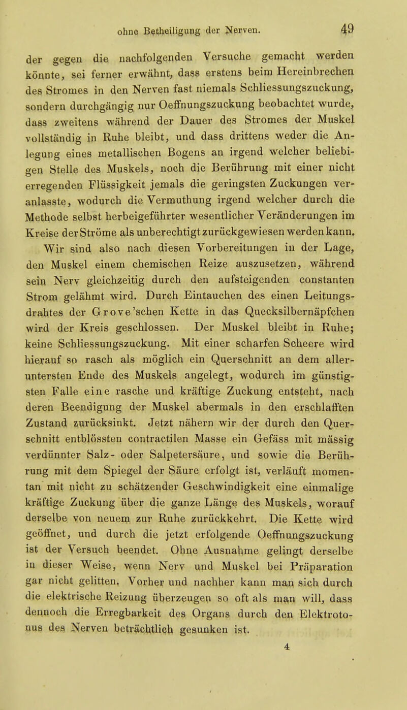 der gegen die nachfolgenden Versuche gemacht werden könnte, sei ferner erwähnt, dass erstens beim Hereinbrechen des Stromes in den Nerven fast niemals Schliessungszuckung, sondern durchgängig nur Oeffnungszuckung beobachtet wurde, dass zweitens während der Dauer des Stromes der Muskel vollständig in Ruhe bleibt, und dass drittens weder die An- legung eines metallischen Bogens an irgend welcher beliebi- gen Stelle des Muskels, noch die Berührung mit einer nicht erregenden Flüssigkeit jemals die geringsten Zuckungen ver- anlasste, wodurch die Vermuthung irgend welcher durch die Methode selbst herbeigeführter wesentlicher Veränderungen im Kreise der Ströme als unberechtigt zurückgewiesen werden kann. Wir sind also nach diesen Vorbereitungen in der Lage, den Muskel einem chemischen Reize auszusetzen, während sein Nerv gleichzeitig durch den aufsteigenden constanten Strom gelähmt wird. Durch Eintauchen des einen Leitungs- drahtes der Grove'sehen Kette in das Quecksilbernäpfchen wird der Kreis geschlossen. Der Muskel bleibt in Ruhe; keine Schliessungszuckung. Mit einer scharfen Scheere wird hierauf so rasch als möglich ein Querschnitt an dem aller- untersten Ende des Muskels angelegt, wodurch im günstig- sten Falle eine rasche und kräftige Zuckung entsteht, nach deren Beendigung der Muskel abermals in den erschlafften Zustand zurücksinkt. Jetzt nähern wir der durch den Quer- schnitt entblössten contractilen Masse ein Gefäss mit massig verdünnter Salz- oder Salpetersäure, und sowie die Berüh- rung mit dem Spiegel der Säure erfolgt ist, verläuft momen- tan mit nicht zu schätzender Geschwindigkeit eine einmalige kräftige Zuckung über die ganze Länge des Muskels, worauf derselbe von neuem zur Ruhe zurückkehrt. Die Kette wird geöffnet, und durch die jetzt erfolgende Oeffnungszuckung ist der Versuch beendet. Ohne Ausnahme gelingt derselbe in dieser Weise, wenn Nerv und Muskel bei Präparation gar nicht gelitten. Vorher und nachher kann man sich durch die elektrische Reizung überzeugen so oft als man will, dass dennoch die Erregbarkeit des Organs durch den Elektroto- nu8 des Nerven beträchtlich gesunken ist.