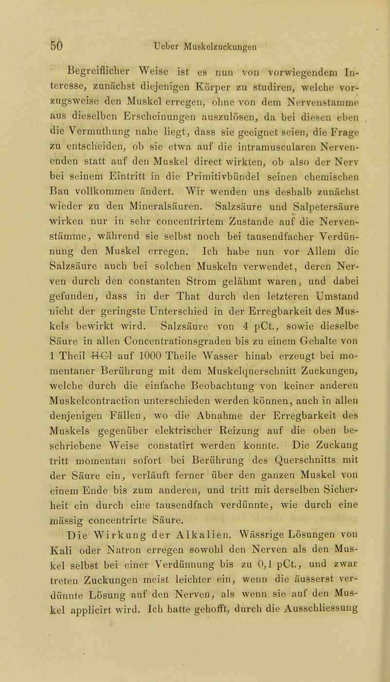 Begreiflicher Weise ist es nun von vorwiegendem In- teresse, zunächst diejenigen Körper zu studiren, welche vor- zugsweise den Muskel erregen, ohne von dem Nervenstamme aus dieselben Erscheinungen auszulösen, da bei diesen eben die Vermuthung nahe liegt, dass sie geeignet seien, die Frage zu entscheiden, ob sie etwa auf die intramuscularen Nerven- enden statt auf den Muskel direct wirkten, ob also der Nerv bei seinem Eintritt in die Primitivbündel seinen chemischen Bau vollkommen ändert. Wir wenden uns deshalb zunächst wieder zu den Mineralsäuren. Salzsäure und Salpetersäure wirken nur in sehr concentrirtem Zustande auf die Nerven- stämme, während sie selbst noch bei tausendfacher Verdün- nung den Muskel erregen. Ich habe nun vor Allem die Salzsäure auch bei solchen Muskeln verwendet, deren Ner- ven durch den constanten Strom gelähmt waren, und dabei gefunden, dass in der That durch den letzteren Umstand nicht der geringste Unterschied in der Erregbarkeit des Mus- kels bewirkt wird. Salzsäure von 4 pCt., sowie dieselbe Säure in allen Concentrationsgraden bis zu einem Gehalte von 1 Theil ttGl auf 1000 Theile Wasser hinab erzeugt bei mo- mentaner Berührung mit dem Muskelquerschnitt Zuckungen, welche durch die einfache Beobachtung von keiner anderen Muskelcontraction unterschieden werden können, auch in allen denjenigen Fällen, wo die Abnahme der Erregbarkeit des Muskels gegenüber elektrischer Reizung auf die oben be- schriebene Weise constatirt werden konnte. Die Zuckung tritt momentan sofort bei Berührung des Querschnitts mit der Säure ein, verläuft ferner über den ganzen Muskel von einem Ende bis zum anderen, und tritt mit derselben Sicher- heit ein durch eine tausendfach verdünnte, wie durch eine mässig concentrirte Säure. Die Wirkung der Alkalien. Wässrige Lösungen von Kali oder Natron erregen sowohl den Nerven als den Mus- kel selbst bei einer Verdünnung bis zu 0,1 pCt., und zwar treten Zuckungen meist leichter ein, wenn die äusserst ver- dünnte Lösung auf den Nerven, als wenn sie auf den Mus- kel applicirt wird. Ich hatte gehofft, durch die Ausschliessung