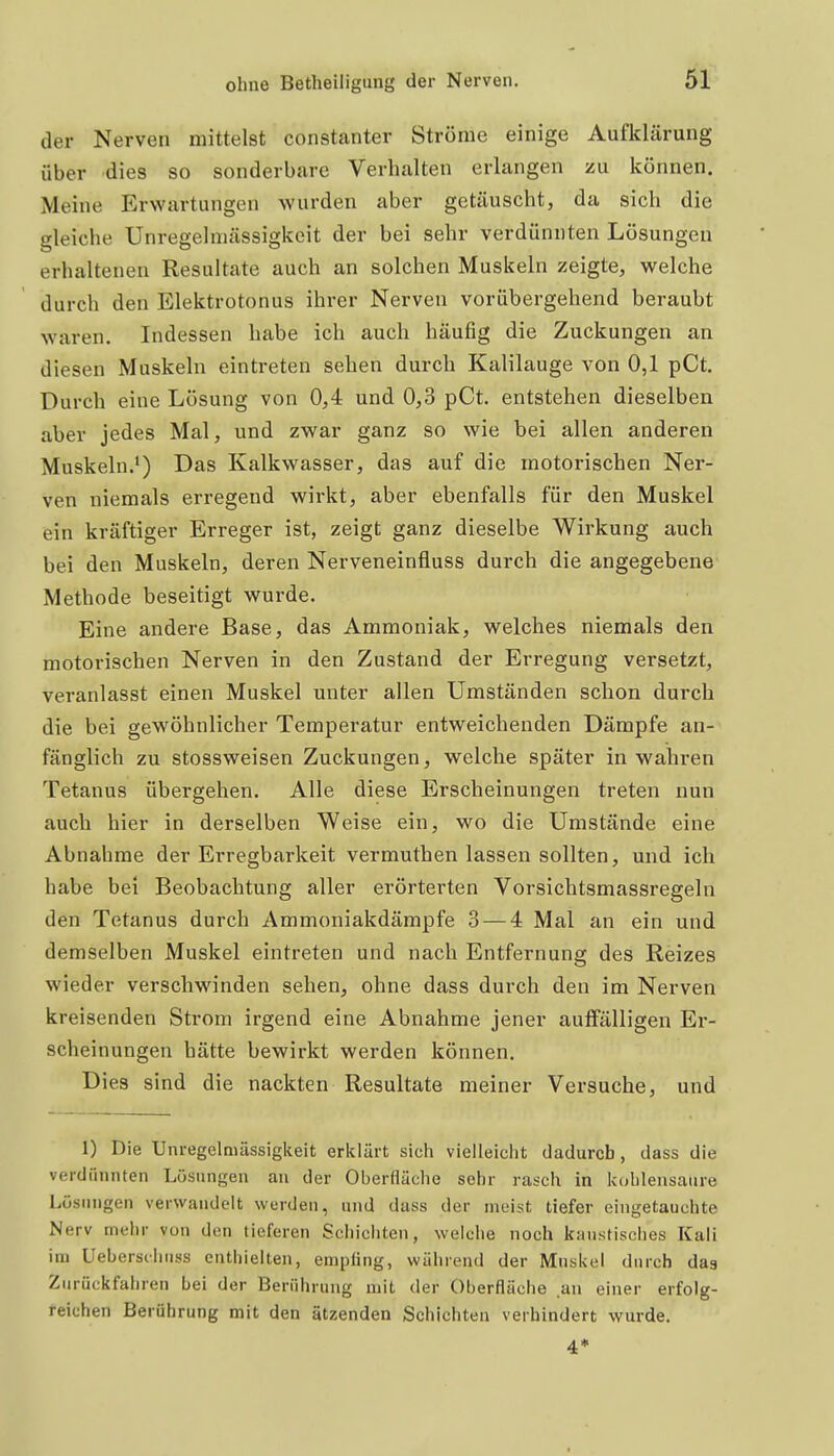 der Nerven mittelst constanter Ströme einige Aufklärung über dies so sonderbare Verhalten erlangen zu können. Meine Erwartungen wurden aber getäuscht, da sich die gleiche Unregelmässigkeit der bei sehr verdünnten Lösungen erhaltenen Resultate auch an solchen Muskehi zeigte, welche durch den Elektrotonus ihrer Nerven vorübergehend beraubt waren. Indessen habe ich auch häufig die Zuckungen an diesen Muskeln eintreten sehen durch Kalilauge von 0,1 pCt. Durch eine Lösung von 0,4 und 0,3 pCt. entstehen dieselben aber jedes Mal, und zwar ganz so wie bei allen anderen Muskeln.*) Das Kalkwasser, das auf die motorischen Ner- ven niemals erregend wirkt, aber ebenfalls für den Muskel ein kräftiger Erreger ist, zeigt ganz dieselbe Wirkung auch bei den Muskeln, deren Nerveneinfluss durch die angegebene Methode beseitigt wurde. Eine andere Base, das Ammoniak, welches niemals den motorischen Nerven in den Zustand der Erregung versetzt, veranlasst einen Muskel unter allen Umständen schon durch die bei gewöhnlicher Temperatur entweichenden Dämpfe an- fänglich zu stossweisen Zuckungen, welche später in wahren Tetanus übergehen. Alle diese Erscheinungen treten nun auch hier in derselben Weise ein, wo die Umstände eine Abnahme der Erregbarkeit vermuthen lassen sollten, und ich habe bei Beobachtung aller erörterten Vorsichtsmassregeln den Tetanus durch Ammoniakdämpfe 3 — 4 Mal an ein und demselben Muskel eintreten und nach Entfernung des Reizes wieder verschwinden sehen, ohne dass durch den im Nerven kreisenden Strom irgend eine Abnahme jener auffälligen Ei'- scheinungen hätte bewirkt werden können. Dies sind die nackten Resultate meiner Versuche, und 1) Die Unregelmässigkeit erklärt sich vielleicht dadurch, dass die verdünnten Lösungen au der Oberfläche sehr rasch in kohlensaure Lösungen verwandelt wurden, und dass der nieist tiefer eingetauchte Nerv mehr von den tieferen Schichten, welche noch kiiustisches Kali im Ueberschnss enthielten, empfing, während der Muskel durch dag Zurückfahren bei der Berührung mit der Oberfläche an einer erfolg- feiehen Berührung mit den ätzenden Schichten verbindert wurde.