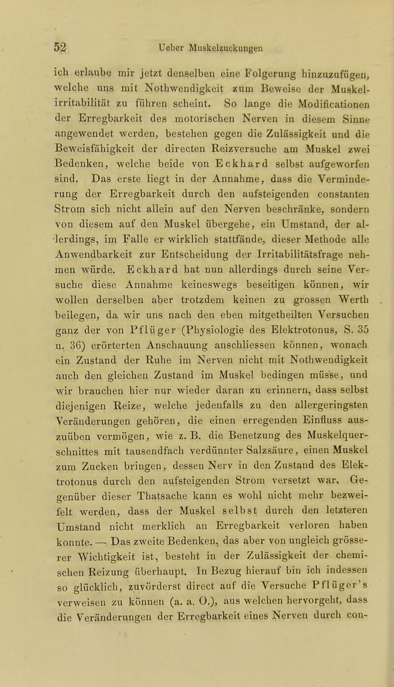 ich erlaube mir jetzt denselben eine Folgerung hinzuzufügen, welche uns mit Nothwendigkeit zum Beweise der Muskel- irritabilität zu führen scheint. So lange die Modificationen der Erregbarkeit des motorischen Nerven in diesem Sinne angewendet werden, bestehen gegen die Zulässigkeit und die Beweisfähigkeit der directen Reizversuche am Muskel zwei Bedenken, welche beide von Eckhard selbst aufgeworfen sind. Das erste liegt in der Annahme, dass die Verminde- rung der Erregbarkeit durch den aufsteigenden constanten Strom sich nicht allein auf den Nerven beschränke, sondern von diesem auf den Muskel übergehe, ein Umstand, der al- lerdings, im Falle er wirklich stattfände, dieser Methode alle Anwendbarkeit zur Entscheidung der Irritabilitätsfrage neh- men würde. Eckhard hat nun allerdings durch seine Ver- suche diese Annahme keineswegs beseitigen können, wir wollen derselben aber trotzdem keinen zu grossen Werth beilegen, da wir uns nach den eben mitgetheilten Versuchen ganz der von Pflüger (Physiologie des Elektrotonus, S. 35 u. 36) erörterten Anschauung anschliessen können, wonach ein Zustand der Ruhe im Nerven nicht mit Nothwendigkeit auch den gleichen Zustand im Muskel bedingen müsse, und wir brauchen hier nur wieder daran zu erinnern, dass selbst diejenigen Reize, welche jedenfalls zu den allergeringsten Veränderungen gehören, die einen erregenden Einfluss aus- zuüben vermögen, wie z. B. die Benetzung des Muskelquer- schnittes mit tausendfach verdünnter Salzsäure, einen Muskel zum Zucken bringen, dessen Nerv in den Zustand des Elek- trotonus durch den aufsteigenden Strom versetzt war. Ge- genüber dieser Thatsache kann es wohl nicht mehr bezwei- felt werden, dass der Muskel selbst durch den letzteren Umstand nicht merklich an Erregbarkeit verloren haben konnte. —. Das zweite Bedenken, das aber von ungleich grösse- rer Wichtigkeit ist, besteht in der Zulässigkeit der chemi- schen Reizung überhaupt. In Bezug hierauf bin ich indessen so glücklich, zuvörderst direct auf die Versuche Pflüger's verweisen zu können (a. a. O.), aus welchen hervorgeht, dass die Veränderungen der Erregbarkeit eines Nerven durch con-
