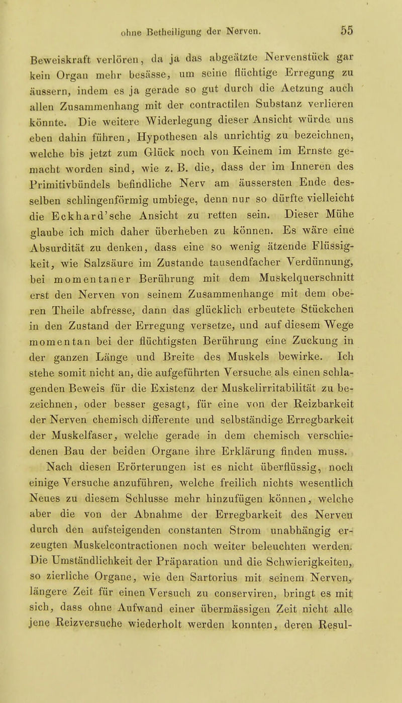 Beweiskraft verlören, da ja das abgeätzte Nervenstück gar kein Organ mehr besässe, um seine flüchtige Erregung zu äussern, indem es ja gerade so gut durch die Aetzung auch allen Zusammenhang mit der contractilen Substanz verlieren könnte. Die weitere Widerlegung dieser Ansicht würde, uns eben dahin führen, Hypothesen als unrichtig zu bezeichnen, welche bis jetzt zum Glück noch von Keinem im Ernste ge- macht worden sind, wie z. B. die, dass der im Inneren des Frimitivbündels befindliche Nerv am äussersten Ende des- selben schlingenförmig umbiege, denn nur so dürfte vielleicht die Eckhard'sehe Ansicht zu retten sein. Dieser Mühe glaube ich mich daher überheben zu können. Es wäre eine Absurdität zu denken, dass eine so wenig ätzende Flüssig- keit, wie Salzsäure im Zustande tausendfacher Verdünnung, bei momentaner Berührung mit dem Muskelquerschnitt erst den Nerven von seinem Zusammenhange mit dem obe- ren Theile abfresse, dann das glücklich erbeutete Stückchen in den Zustand der Erregung versetze, und auf diesem Wege momentan bei der flüchtigsten Berührung eine Zuckung in der ganzen Länge und Breite des Muskels bewirke. Ich stehe somit nicht an, die aufgeführten Versuche als einen schla- genden Beweis für die Existenz der Muskelirritabilität zu be- zeichnen, oder besser gesagt, für eine von der Reizbarkeit der Nerven chemisch differente und selbständige Erregbarkeit der Muskelfaser, welche gerade in dem chemisch verschie- denen Bau der beiden Organe ihre Erklärung finden muss. Nach diesen Erörterungen ist es nicht überflüssig, noch einige Versuche anzuführen, welche freilich nichts wesentlich Neues zu diesem Schlüsse mehr hinzufügen können, welche aber die von der Abnahme der Erregbarkeit des Nerven durch den aufsteigenden constanten Strom unabhängig er- zeugten Muskelcontractionen noch weiter beleuchten werden. Die Umständlichkeit der Präparation und die Schwierigkeiten, so zierliche Organe, wie den Sartorius mit seinem Nerven, längere Zeit für einen Versuch zu conserviren, bringt es mit sich, dass ohne Aufwand einer übermässigen Zeit nicht alle jene Reizversuche wiederholt werden konnten, deren Repul-