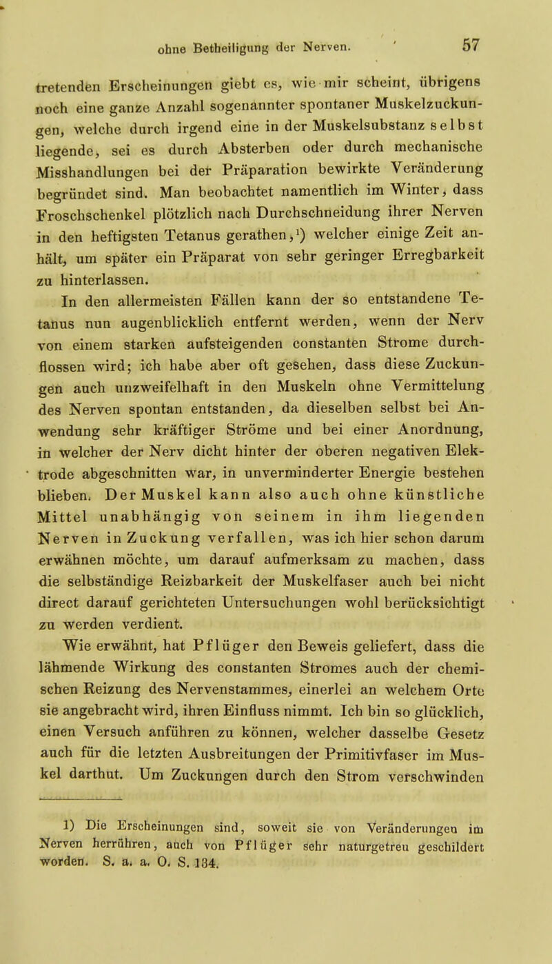 67 tretenden Erscheinungen giebt es, wie mir scheint, übrigens noch eine ganze Anzahl sogenannter spontaner Muskelzuckun- gen, welche durch irgend eine in der Muskelsubstanz selbst liegende, sei es durch Absterben oder durch mechanische Misshandlungen bei det Präparation bewirkte Veränderung begründet sind. Man beobachtet namentlich im Winter, dass Froschschenkel plötzlich nach Durchschneidung ihrer Nerven in den heftigsten Tetanus gerathen,») welcher einige Zeit an- hält, um später ein Präparat von sehr geringer Erregbarkeit zu hinterlassen. In den allermeisten Fällen kann der so entstandene Te- tanus nun augenblicklich entfernt werden, wenn der Nerv von einem starken aufsteigenden constanten Strome durch- flössen wird; ich habe aber oft gesehen, dass diese Zuckun- geö auch unzweifelhaft in den Muskeln ohne Vermittelung des Nerven spontan entstanden, da dieselben selbst bei An- wendung sehr kräftiger Ströme und bei einer Anordnung, in welcher der Nerv dicht hinter der oberen negativen Elek- trode abgeschnitten war, in unverminderter Energie bestehen blieben. Der Muskel kann also auch ohne künstliche Mittel unabhängig von seinem in ihm liegenden Nerven in Zuckung verfallen, was ich hier schon darum erwähnen möchte, um darauf aufmerksam zu machen, dass die selbständige Reizbarkeit der Muskelfaser auch bei nicht direct darauf gerichteten Untersuchungen wohl berücksichtigt zu Werden verdient. Wie erwähnt, hat Pflüger den Beweis geliefert, dass die lähmende Wirkung des constanten Stromes auch der chemi- schen Reizung des Nervenstammes, einerlei an welchem Orte sie angebracht wird, ihren Einfluss nimmt. Ich bin so glücklich, einen Versuch anführen zu können, welcher dasselbe Gesetz auch für die letzten Ausbreitungen der Primitivfaser im Mus- kel darthut. Um Zuckungen durch den Strom verschwinden 1) Die Erscheinungen sind, soweit sie von Veränderungen im Nerven herrühren, auch von Pflüger sehr naturgetreu geschildert worden. S. a< a. 0« S. 134.