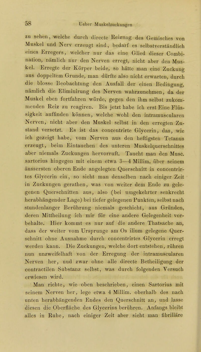 zu sehen, welche durch clirecte Reizung des Gemisches von Muskel und Nerv erzeugt sind, bedarf es selbstverständlich eines Erregers, welcher nur das eine Glied dieser Combi- nation, nämlich nur den Nerven erregt, nicht aber den Mus- kel. Erregte der Körper beide, so hätte man eine Zuckung aus doppeltem Grunde, man dürfte also nicht erwarten, durch die blosse Beobachtung den Ausfall der einen Bedingung, nämlich die Eliminirung des Nerven wahrzunehmen, da der Muskel eben fortfahren würde, gegen den ihm selbst zukom- menden Reiz zu reagiren. Bis jetzt habe ich erst Eine Flüs- sigkeit auffinden können, welche wohl den intramuscularen Nerven, nicht aber den Muskel selbst in den erregten Zu- stand versetzt. Es ist das concentrirte Glycerin, das, wie ich gezeigt habe, vom Nerven aus den heftigsten Tetanus erzeugt, beim Eintauchen des unteren Muskelquerschnittes aber niemals Zuckungen hervorruft. Taucht man den Muse, sartorius hingegen mit einem etwa 3—4 Millim. über seinem äussersten oberen Ende angelegten Querschnitt in concentrir- tes Glycerin ein, so sieht man denselben nach einiger Zeit in Zuckungen gerathen, was von weiter dem Ende zu gele- genen Querschnitten aus, also (bei umgekehrter senkrecht herabhängender Lage) bei tiefer gelegenen Punkten, selbst nach stundenlanger Berührung niemals geschieht, aus Gründen, deren Mittheilung ich mir für eine andere Gelegenheit vor- behalte. Hier kommt es nur auf die andere Thatsache an, dass der weiter vom Ursprünge am Os ilium gelegene Quer- schnitt ohne Ausnahme durch concentrirtes Glycerin erregt werden kann. Die Zuckungen, welche dort entstehen, rühren nun unzweifelhaft von der Erregung der intramuscularen Nerven her, uud zwar ohne alle directe Betheiligung der contractilen Substanz selbst, was durch folgenden Versuch erwiesen wird. Man richte, wie oben beschrieben, einen Sartorius mit seinem Nerven her, lege etwa 4 Millim. oberhalb des nach unten herabhängenden Endes den Querschnitt an, und lasse diesen die Oberfläche des Glycerins berühren. Anfangs bleibt alles in Ruhe, nach einiger Zeit aber sieht man fibrilläre