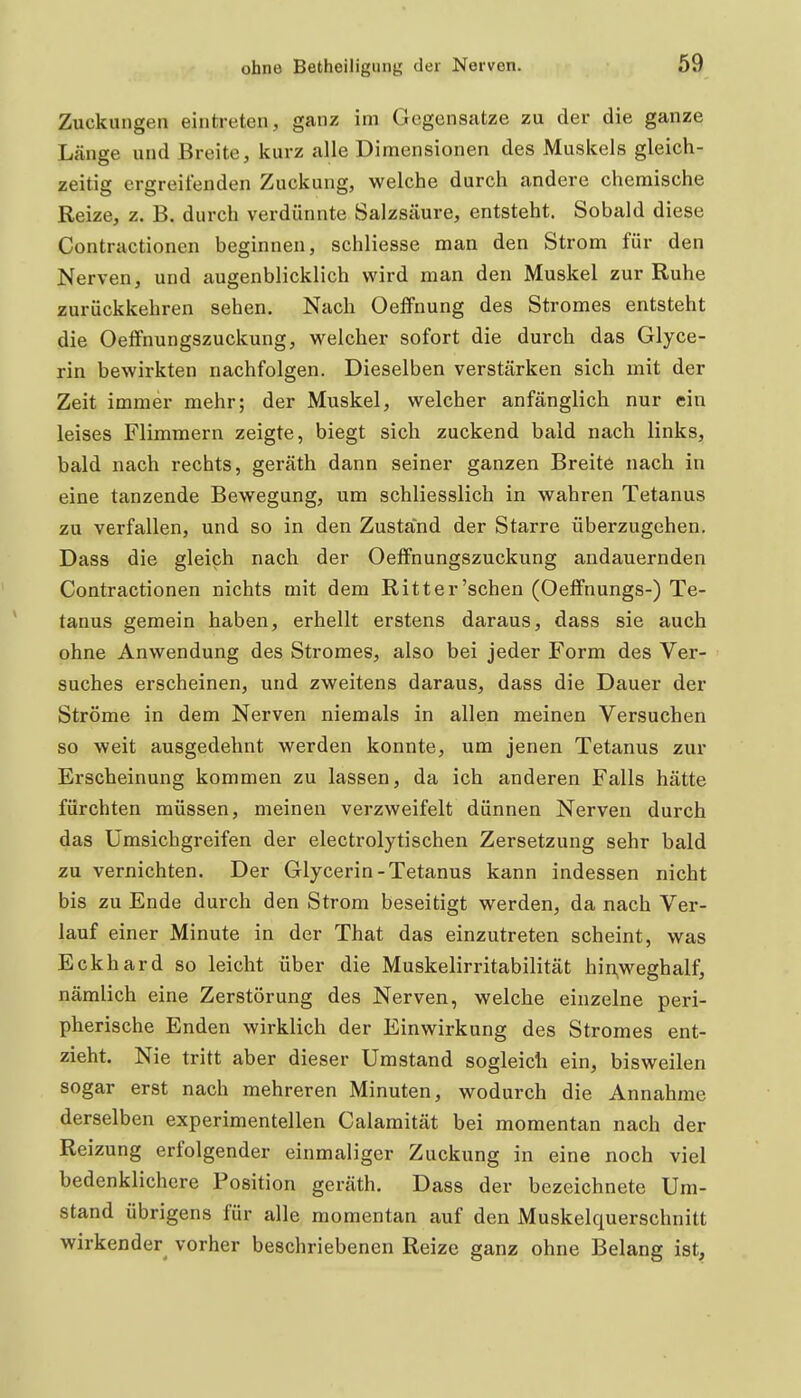Zuckungen eintreten, ganz im Gegensatze zu der die ganze Länge und Breite, kurz alle Dimensionen des Muskels gleich- zeitig ergreifenden Zuckung, welche durch andere chemische Reize, z. B. durch verdünnte Salzsäure, entsteht. Sobald diese Contractionen beginnen, schliesse man den Strom für den Nerven, und augenblicklich wird man den Muskel zur Ruhe zurückkehren sehen. Nach Oelfnung des Stromes entsteht die Oeffnungszuckung, welcher sofort die durch das Glyce- rin bewirkten nachfolgen. Dieselben verstärken sich mit der Zeit immer mehr; der Muskel, welcher anfänglich nur ein leises Flimmern zeigte, biegt sich zuckend bald nach links, bald nach rechts, geräth dann seiner ganzen Breite nach in eine tanzende Bewegung, um schliesslich in wahren Tetanus zu verfallen, und so in den Zustand der Starre überzugehen. Dass die gleich nach der Oeffnungszuckung andauernden Contractionen nichts mit dem Ritter'schen (Oeffnungs-) Te- tanus gemein haben, erhellt erstens daraus, dass sie auch ohne Anwendung des Stromes, also bei jeder Form des Ver- suches erscheinen, und zweitens daraus, dass die Dauer der Ströme in dem Nerven niemals in allen meinen Versuchen so weit ausgedehnt werden konnte, um jenen Tetanus zur Erscheinung kommen zu lassen, da ich anderen Falls hätte fürchten müssen, meinen verzweifelt dünnen Nerven durch das Umsichgreifen der electrolytischen Zersetzung sehr bald zu vernichten. Der Glycerin-Tetanus kann indessen nicht bis zu Ende durch den Strom beseitigt werden, da nach Ver- lauf einer Minute in der That das einzutreten scheint, was Eckhard so leicht über die Muskelirritabilität hinweghalf, nämlich eine Zerstörung des Nerven, welche einzelne peri- pherische Enden wirklich der Einwirkung des Stromes ent- zieht. Nie tritt aber dieser Umstand sogleich ein, bisweilen sogar erst nach mehreren Minuten, wodurch die Annahme derselben experimentellen Calamität bei momentan nach der Reizung erfolgender einmaliger Zuckung in eine noch viel bedenklichere Position geräth. Dass der bezeichnete Um- stand übrigens für alle momentan auf den Muskelquerschnitt wirkender^ vorher beschriebenen Reize ganz ohne Belang ist.
