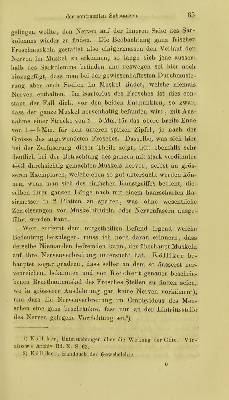 gelingen wollte, den Nerven auf der inneren Seite des Sar- kolemms wieder zu finden. Die Beobachtung ganz frischer Froschmuskela gestattet also einigermassen den Verlauf der Nerven im Muskel zu erkennen, so lange sich jene ausser- halb des Sarkolemms befinden und deswegen sei hier noch hinzuffefüst, dass man bei der gewissenhaftesten Durchmuste- rung aber auch Stellen im Muskel findet, welche niemals Nerven enthalten. Im Sartorius des Frosches ist dies con- stant der Fall dicht vor den beiden Endpunkten, so zwar, dass der ganze Muskel nervenhaltig befunden wird, mit Aus- nahme einer Strecke von 2 — 5 Mm. für das obere breite Ende von 1 — 3 Mm. für den unteren spitzen Zipfel, je nach der Grösse des angewendeten Frosches. Dasselbe, was sich hier bei der Zerfaserung dieser Theile zeigt, tritt ebenfalls sehr deutlich bei der Betrachtung des ganzen mit stark verdünnter H-Gl durchsichtig gemachten Muskels hervor, selbst an grös- seren Exemplaren, welche eben so gut untersucht werden kön- nen, wenn man sich des einfachen Kunstgriffes bedient, die- selben ihrer ganzen Länge nach mit einem haarscharfen Ra- sirmesser in 2 Platten zu spalten, was ohne wesentliche Zerreissungen von Muskelbündeln oder Nervenfasern ausge- führt werden kann. Weit entfernt dem mitgetheilten Befund irgend welche Bedeutung beizulegen, muss ich noch daran erinnern, dass derselbe Niemanden befremden kann, der überhaupt Muskeln auf ihre Nervenverbreitung untersucht hat. Kölliker be- hauptet sogar gradezu, dass selbst an dem so äusserst ner- venreichen, bekannten und von Reichert genauer beschi'ie- benen Brusthautmuskel des Frosches Stellen zu finden seien, wo in grösserer Ausdehnung gar keine Nerven vorkämen^), und dass die Nervenverbreitung im Omohyideus des Men- schen eine ganz beschränkte, fast nur an der Eintrittsstelle des Nerven gelegene Vorrichtung sei.^) 1) Kölliker, Untersuchungen über die Wirkung der Gifte. Vir- chows Archiv Bd. X. S. 63. 2) Kölliker, Handbuch der Gewebelehre.