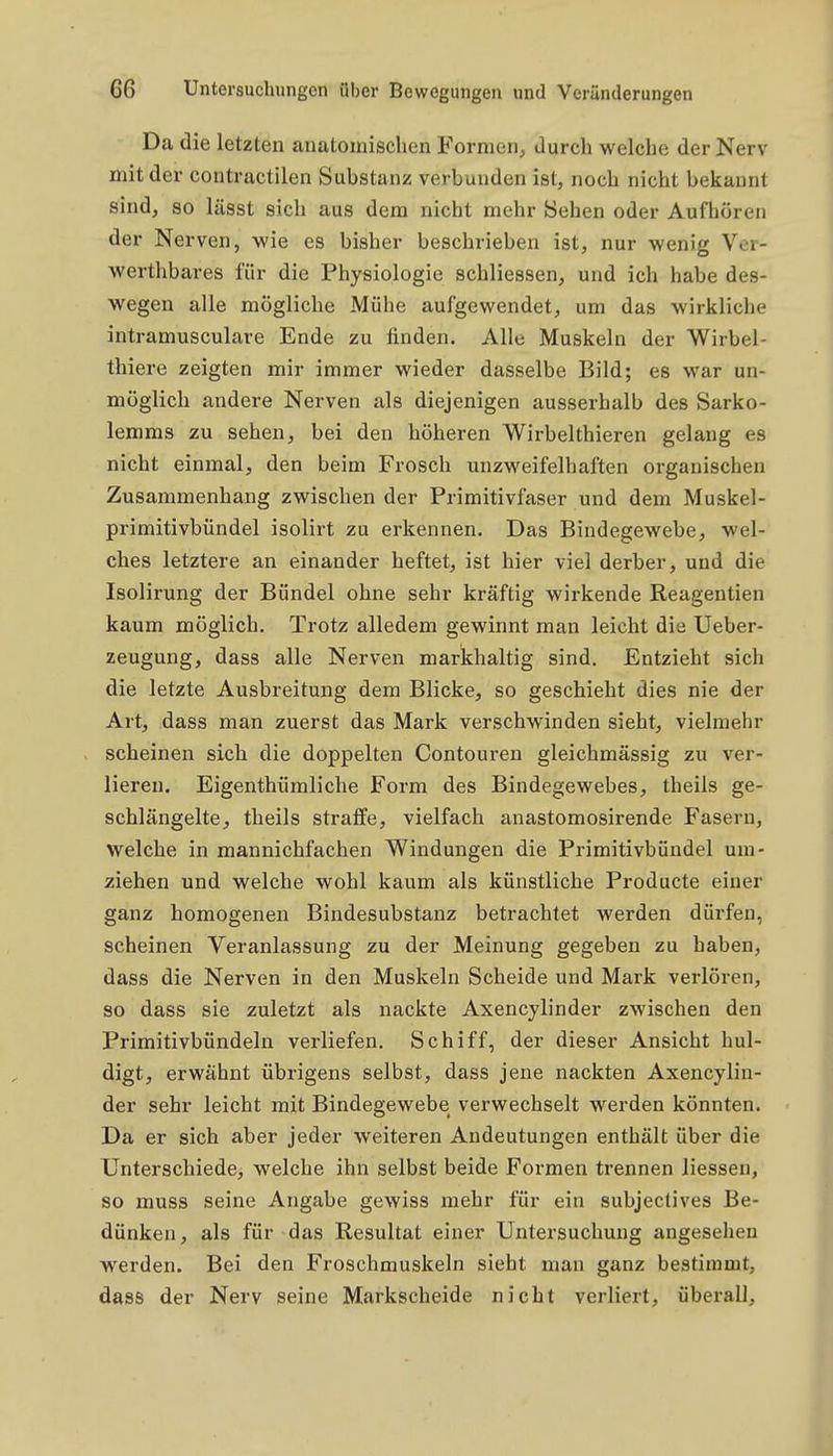 Da die letzten anatomischen Formen, durch welche der Nerv mit der contractilen Substanz verbunden ist, noch nicht bekannt sind, so lüsst sich aus dem nicht mehr Sehen oder Aufhören der Nerven, wie es bisher beschrieben ist, nur wenig Vor- werthbares für die Physiologie schliessen, und ich habe des- wegen alle mögliche Mühe aufgewendet, um das wirkliche intramusculare Ende zu finden. Alle Muskeln der Wirbel- thiere zeigten mir immer wieder dasselbe Bild; es war un- möglich andere Nerven als diejenigen ausserhalb des Sarko- lemms zu sehen, bei den höheren Wirbelthieren gelang es nicht einmal, den beim Frosch unzweifelhaften organischen Zusammenhang zwischen der Primitivfaser und dem Muskel- primitivbündel isolirt zu erkennen. Das Bindegewebe, wel- ches letztere an einander heftet, ist hier viel derber, und die Isolirung der Bündel ohne sehr kräftig wirkende Reagentien kaum möglich. Trotz alledem gewinnt man leicht die Ueber- zeugung, dass alle Nerven markhaltig sind. Entzieht sich die letzte Ausbreitung dem Blicke, so geschieht dies nie der Art, dass man zuerst das Mark verschwinden sieht, vielmehr scheinen sich die doppelten Contouren gleichmässig zu ver- lieren. Eigenthiimliche Form des Bindegewebes, theils ge- schlängelte, theils straffe, vielfach anastomosirende Fasern, welche in mannichfachen Windungen die Primitivbündel um- ziehen und welche wohl kaum als künstliche Producte einer ganz homogenen Bindesubstanz betrachtet werden dürfen, scheinen Veranlassung zu der Meinung gegeben zu haben, dass die Nerven in den Muskeln Scheide und Mark verlören, so dass sie zuletzt als nackte Axencylinder zwischen den Primitivbündeln verliefen. Schiff, der dieser Ansicht hul- digt, erwähnt übrigens selbst, dass jene nackten Axencylin- der sehr leicht mit Bindegewebe verwechselt werden könnten. Da er sich aber jeder weiteren Andeutungen enthält über die Unterschiede, welche ihn selbst beide Formen trennen liessen, so muss seine Angabe gewiss mehr für ein subjectives Be- dünken, als für das Resultat einer Untersuchung angesehen werden. Bei den Froschmuskeln sieht man ganz bestimmt, dass der Nerv seine Markscheide nicht verliert, überall.
