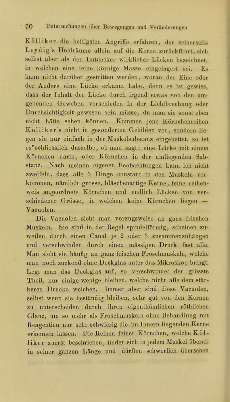 Kölliker die heftigsten Angriffe erfahren, der seinerseits Leydig's Hohlräume allein auf die Kerne zurückführt, sich selbst aber als den Entdecker wirklicher Lücken bezeichnet, in welchen eine feine körnige Masse eingelagert sei. Es kann nicht darüber gestritten werden, woran der Eine oder der Andere eine Lücke erkannt habe, denn es ist gewiss, dass der Inhalt der Lücke durch irgend etwas von den um- gebenden Geweben verschieden in der Lichtbrechung oder Durchsichtigkeit gewesen sein müsse, da man sie sonst eben nicht hätte sehen können. Kommen jene Körnchenreihen Kölliker's nicht in gesonderten Gebilden vor, sondern lie- gen sie nur einfach in der Muskelsubstanz eingebettet, so ist esschliesslich dasselbe, ob man sagt: eine Lücke mit einem Körnchen darin, oder Körnchen in der umliegenden Sub- stanz. Nach meinen eigenen Beobachtungen kann ich nicht zweifeln, dass alle 3 Dinge constant in den Muskeln vor- kommen, nämlich grosse, bläschenartige Kerne, feine reihen- weis angeordnete Körnchen und endlich Lücken von ver- schiedener Grösse, in welchen keine Körnchen liegen — Vacuolen. Die Vacuolen sieht man vorzugsweise an ganz frischen Muskeln. Sie sind in der Regel spindelförmig, scheinen zu- weilen durch einen Canal je 2 oder 3 zusammenzuhängen und verschwinden durch einen mässigen Druck fast alle. Man sieht sie häufig an ganz frischen Froschmuskeln, welche man noch zuckend ohne Deckglas unter das Mikroskop bringt. Legt man das Deckglas auf, so verschwindet der grösste Theil, nur einige wenige bleiben, welche nicht alle dem stär- keren Drucke weichen. Immer aber sind diese Vacuolen, selbst wenn sie beständig bleiben, sehr gut von den Kernen zu unterscheiden durch ihren eigenthümlichen röthlichen Glanz, um so mehr als Froschmuskeln ohne Behandlung mit Reagentien nur sehr schwierig die im Innern liegenden Kerne erkennen lassen. Die Reihen feiner Körnchen, welche Köl- liker zuerst beschrieben, finden sich in jedem Muskel überall in seiner ganzen Länge und dürften schwerlich übersehen