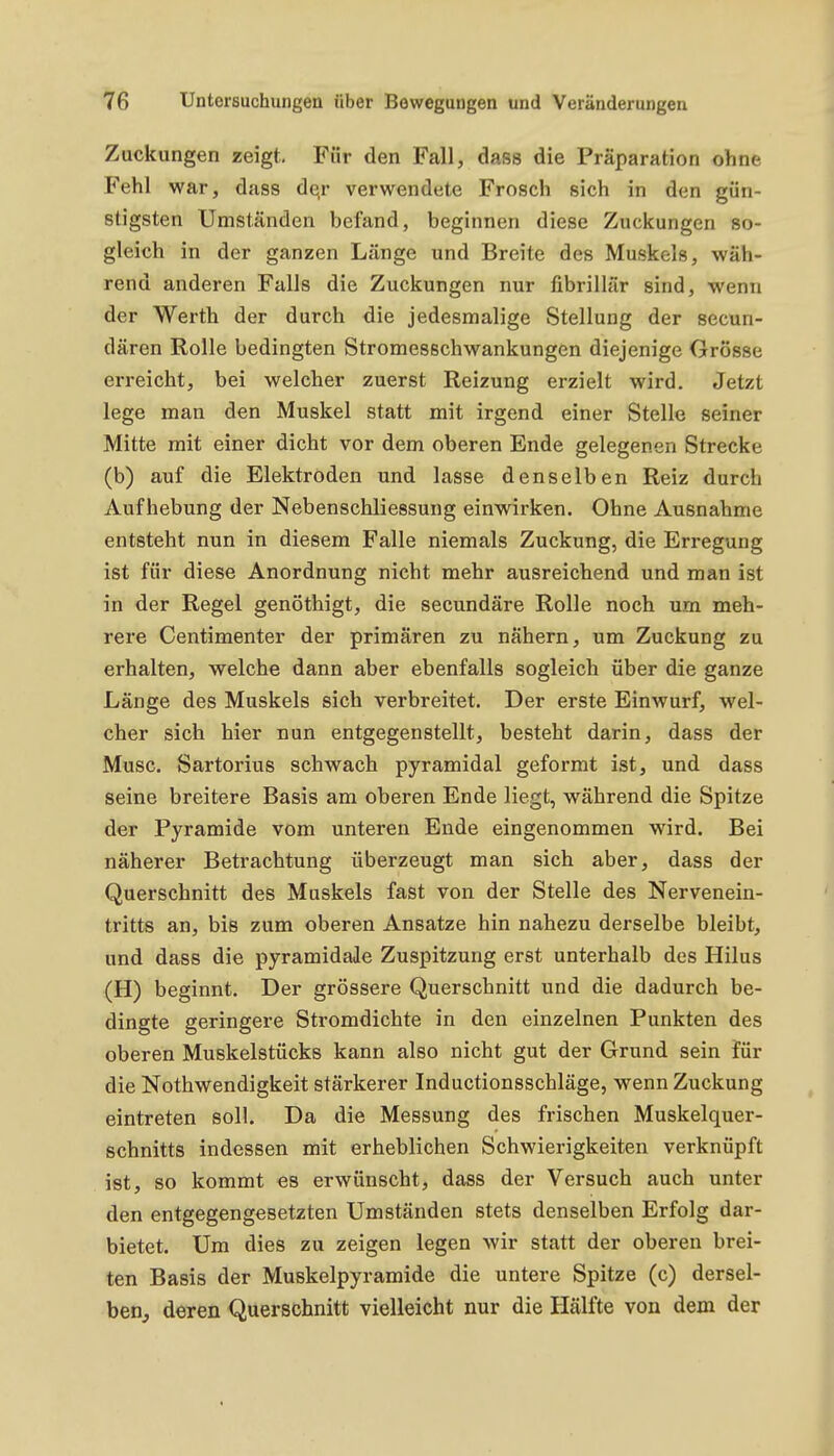 Zuckungen zeigt. Für den Fall, dass die Präparation ohne Fehl war, dass dejr verwendete Frosch sich in den gün- stigsten Umständen befand, beginnen diese Zuckungen so- gleich in der ganzen Länge und Breite des Muskels, wäh- rend anderen Falls die Zuckungen nur fibrillär sind, wenn der Werth der durch die jedesmalige Stellung der secun- dären Rolle bedingten StromesBchwankungen diejenige Grösse erreicht, bei welcher zuerst Reizung erzielt wird. Jetzt lege man den Muskel statt mit irgend einer Stelle seiner Mitte mit einer dicht vor dem oberen Ende gelegenen Strecke (b) auf die Elektroden und lasse denselben Reiz durch Aufhebung der Nebenschliessung einwirken. Ohne Ausnahme entsteht nun in diesem Falle niemals Zuckung, die Erregung ist für diese Anordnung nicht mehr ausreichend und man ist in der Regel genöthigt, die secundäre Rolle noch um meh- rere Centimenter der primären zu nähern, um Zuckung zu erhalten, welche dann aber ebenfalls sogleich über die ganze Länge des Muskels sich verbreitet. Der erste Einwurf, wel- cher sich hier Bun entgegenstellt, besteht darin, dass der Muse. Sartorius schwach pyramidal geformt ist, und dass seine breitere Basis am oberen Ende liegt, während die Spitze der Pyramide vom unteren Ende eingenommen wird. Bei näherer Betrachtung überzeugt man sich aber, dass der Querschnitt des Muskels fast von der Stelle des Nervenein- tritts an, bis zum oberen Ansätze hin nahezu derselbe bleibt, und dass die pyramidale Zuspitzung erst unterhalb des Hilus (H) beginnt. Der grössere Querschnitt und die dadurch be- dingte geringere Stromdichte in den einzelnen Punkten des oberen Muskelstücks kann also nicht gut der Grund sein für die Nothwendigkeit stärkerer Inductionsschläge, wenn Zuckung eintreten soll. Da die Messung des frischen Muskelquer- schnitts indessen mit erheblichen Schwierigkeiten verknüpft ist, so kommt es erwünscht, dass der Versuch auch unter den entgegengesetzten Umständen stets denselben Erfolg dar- bietet. Um dies zu zeigen legen wir statt der oberen brei- ten Basis der Muskelpyramide die untere Spitze (c) dersel- ben^ deren Querschnitt vielleicht nur die Hälfte von dem der