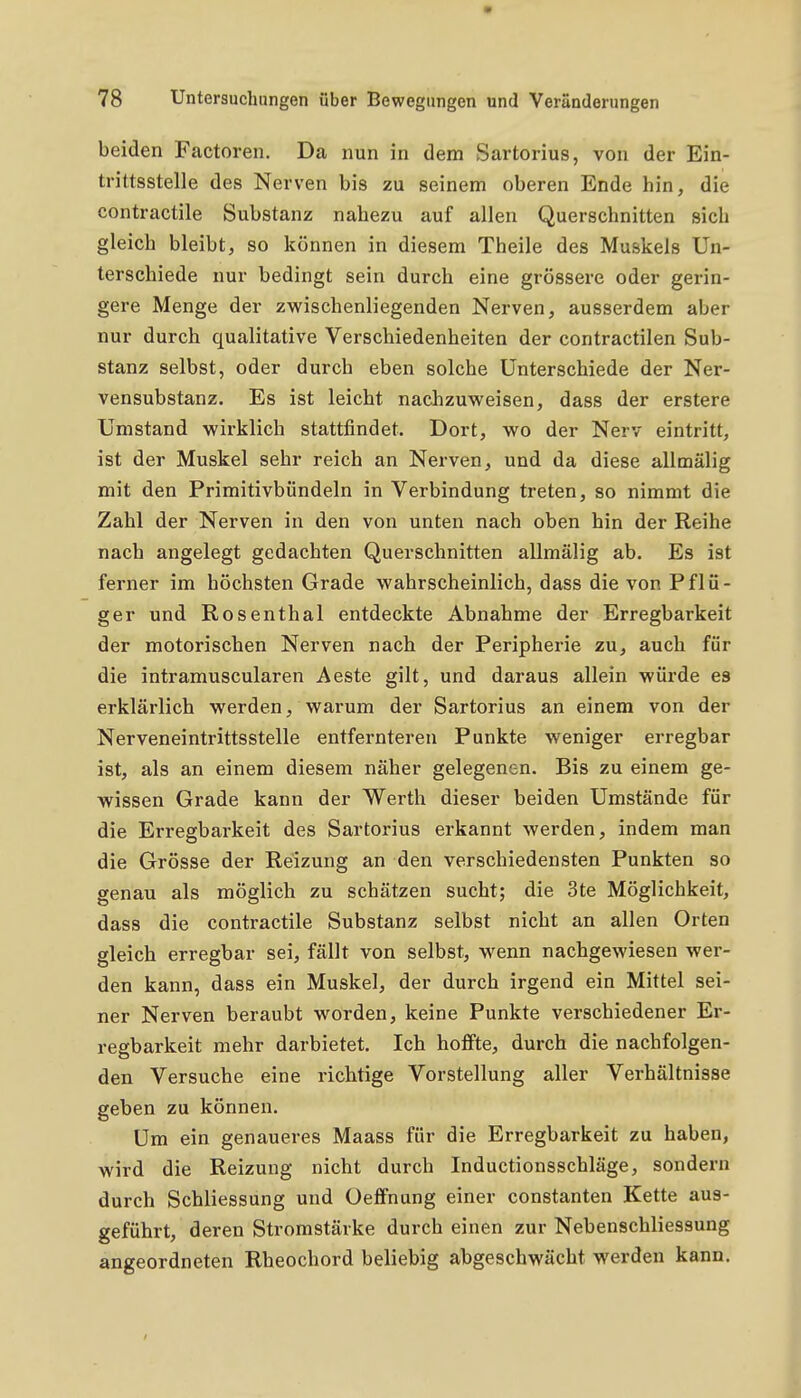 beiden Factoren. Da nun in dem Sartorius, von der Ein- trittsstelle des Nerven bis zu seinem oberen Ende hin, die contractile Substanz nabezu auf allen Querschnitten sich gleich bleibt, so können in diesem Theile des Muskels Un- terschiede nur bedingt sein durch eine grössere oder gerin- gere Menge der zwischenliegenden Nerven, ausserdem aber nur durch qualitative Verschiedenheiten der contractilen Sub- stanz selbst, oder durch eben solche Unterschiede der Ner- vensubstanz. Es ist leicht nachzuweisen, dass der erstere Umstand wirklich stattfindet. Dort, wo der Nerv eintritt, ist der Muskel sehr reich an Nerven, und da diese allmälig mit den Primitivbündeln in Verbindung treten, so nimmt die Zahl der Nerven in den von unten nach oben hin der Reihe nach angelegt gedachten Querschnitten allmälig ab. Es ist ferner im höchsten Grade wahrscheinlich, dass die von Pflü- ger und Rosenthal entdeckte Abnahme der Erregbarkeit der motorischen Nerven nach der Peripherie zu, auch für die intramuscularen Aeste gilt, und daraus allein würde es erklärlich werden, warum der Sartorius an einem von der Nerveneintrittsstelle entfernteren Punkte weniger erregbar ist, als an einem diesem näher gelegenen. Bis zu einem ge- wissen Grade kann der Werth dieser beiden Umstände für die Erregbarkeit des Sartorius erkannt werden, indem man die Grösse der Reizung an den verschiedensten Punkten so genau als möglich zu schätzen sucht; die 3te Möglichkeit, dass die contractile Substanz selbst nicht an allen Orten gleich erregbar sei, fällt von selbst, wenn nachgewiesen wer- den kann, dass ein Muskel, der durch irgend ein Mittel sei- ner Nerven beraubt worden, keine Punkte verschiedener Er- regbarkeit mehr darbietet. Ich hoffte, durch die nachfolgen- den Versuche eine richtige Vorstellung aller Verhältnisse geben zu können. Um ein genaueres Maass für die Erregbarkeit zu haben, wird die Reizung nicht durch Inductionsschläge, sondern durch Schliessung und Oeffnung einer constanten Kette aus- geführt, deren Stromstärke durch einen zur Nebenschliessung angeordneten Rheochord beliebig abgeschwächt werden kann.